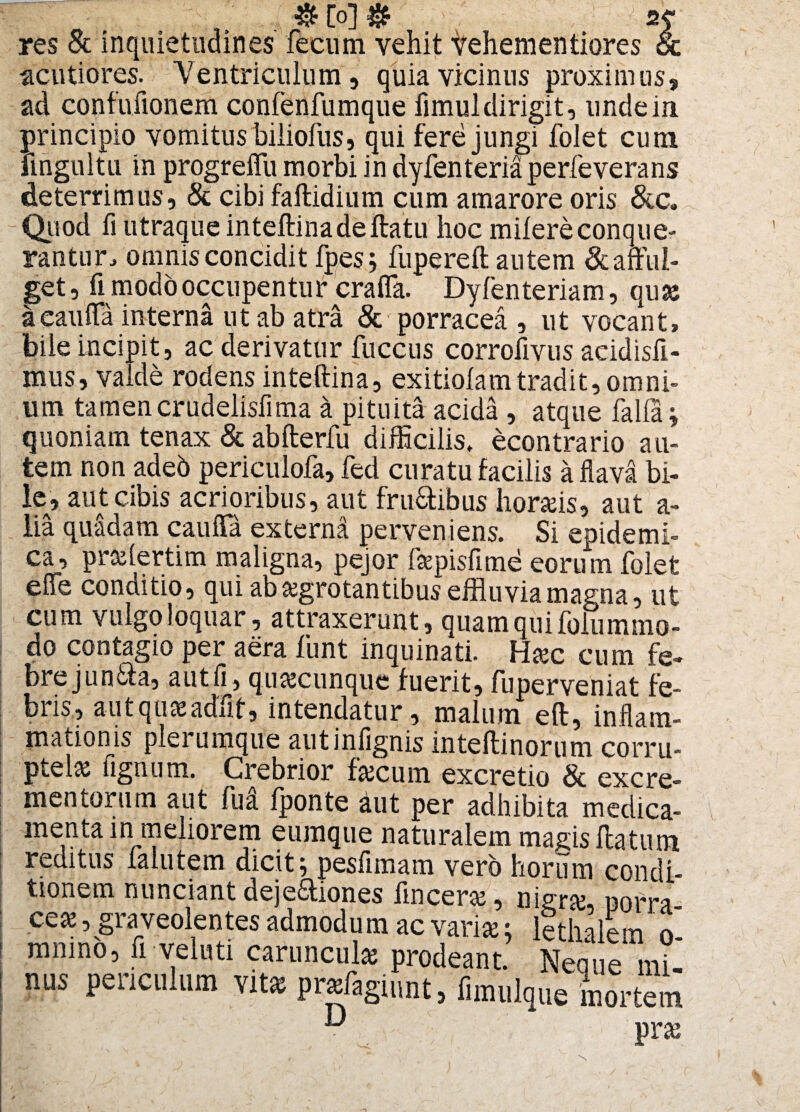 res & inquietudines fecum vehit vehementiores & ■acutiores. Ventriculum, quia vicinus proximus, ad confufionem confenfumque fimuldirigit, unde in principio vomitus biiiofus, qui fere jungi folet cum fingultu in progreffu morbi in dyfenteria perfeverans deterrimus, & cibi faftidium cum amarore oris &c. Quod fi utraque inteftinadeftatu hoc milereconque¬ rantur, omnis concidit fpes; fupereft autem ^afful¬ get , fi modo occupentur crafla. Dyfenteriam, qusc aeauffa interna ut ab atra & porracea , ut vocant, bile incipit, ac derivatur liiccus corrofivus acidisfi- mus, valde rodens inteftina, exitiolamtradit,omni¬ um tamencrudelisfima a pituita acida , atque falla; quoniam tenax & abfterfu difficilis, econtrario au¬ tem nonadeb periculofa, fed curatu facilis a flava bi¬ le» aut cibis acrioribus, aut fru&ibus hordis, aut a- lia quadam cauffa externa perveniens. Si epidemi¬ ca, praffertim maligna, pejor faepisfime eorum folet effe conuitio, qui ab aegrotantibus effluvia magna, ut cum vulgo loquar, attraxerunt, quam qui folummo- do contagio per aera funt inquinati. Htec cum fe¬ bre jun&a, autfi, quacunque fuerit, fuperveniat fe- biis, autquaeadiit, intendatur, malum eft, inflam¬ mationis plerumque autinfignis inteftinorum corru¬ ptelas fignum. Crebrior fecum excretio &^excre¬ mentorum aut fu a (ponte aut per adhibita medica- menta in meliorem cumque naturalem magis flatum reditus lalutem dicit; pesfimam vero horum condi¬ tionem nunciant deje&iones finceraj, nigra;, uom- ceae, graveolentes admodum ac varia;; lethalem o- mnmo, fi veluti caruncula prodeant. Neque mi- nus periculum vit* prasfaginnt, fimulque mortem