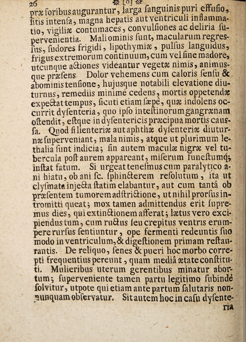 prse foribus augurantur, larga fanguinis puri effufio, litis intenla, magna hepatis aut ventriculi inflamma- tio_ vigilias contumaces, convulfiones ac deliria lu- pervenientia. Mali ominis funt, macularum regres- itis, fudores frigidi, lipothymias, pulfus languidus, frigus extremorum continuum, cum vel fine madore, utcunque a&iones videantur vegeta! nimis, animus¬ que prasfens- Dolor vehemens cum caloris fenfu & aboministenfione, huj usque notabili elevatione diu¬ turnus, remediis minime cedens, mortis oppetenda! expedattempus, ficutietiamfsepe, quas indoiens oc¬ currit dyfenteria, quo ipfo inteftinorumgangraenam oftendit, eftque in dyfentericis praecipua mortis caus- fa. Quod fi lienteriae aut aphthae dyfenteriae diutur¬ nae fu perveniant, mala nimis, atque ut plurimum le- thalia funt indicia; fin autem maculae nigrae vel tu¬ bercula pofi: aurem appareant, miferum funeftumq; inftat fatum. Si urgeattenefmuscum paralytico a- ni hiatu, ob ani fc. {phin&erem refolutum, ita ut clyfmata inje&a ftatim elabantur, aut cum tanta ob prcefentem tumoremadftri&ione, ut nihil prorfus in¬ tromitti queat; mox tamen admittendus erit lupre- mus dies, quiextin&ionemaflferat; laetus vero exci¬ piendus tum, cumru&us leu crepitus ventris erum- pererurfus fentiuntur, ope fermenti redeuntis fuo modo in ventriculum,Scdigeftionem primam reftau- ran tis. De reliquo, fenes & pueri hoc morbo corre¬ pti frequentius pereunt, quam media aetate conftitu¬ ti. Mulieribus uterum gerentibus minatur abor¬ tum; fuperveniente tamen partu legitimo fubinde folvitur, utpote qui etiam ante partu mfalutaris non- nunquam obfervatur. Sit autem hoc in cafu dyfente- !: ria