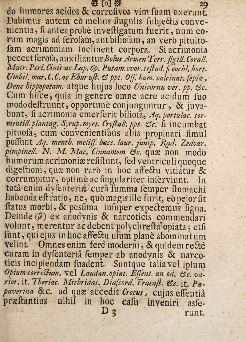 [Oj 59 do humores acidos & corrofivos vim fuaffi exerunt. Dabimus autem eo melius lingulis fubje&is conve¬ nientia, fi antea probe inveftigatum fuerit, num eo¬ rum magis ad ferofam, autbiliofam, an vero pitnito- fam acrimoniam inclinent corpora. Si acrimonia peccetferofa, auxiliantur Bolus Armen Terr. figill, Corall. Matr, Perl, Chiis ac Lap, Cp. Putam, ovor, tejlud.f cocbl. hort. Unihil, mar. C. C.ac Eburufl. & ppt. 0(T. hum. calci nat. (epice i Dem hippopotam. atque hlljllS loco Unicornu ver. pp. &c. Cum hifce, quia in genere omne acre acidum fuo mododeftruunt, opportuni conjunguntur, & juva¬ bunt, fi acrimonia emerferit biliofa, Aq. portulae. tor- fnentill.plantag. Syrup.myrt. Cryflall.ppt. &c. Ii incumbat pituofa, cum convenientibus aliis propinari fimul poffunt Aq. frientb. tnelijf. bmc. laur. junip. J^ad. Zedoar„ pimpinell. N. M. Mac. Cinnamom &c. quae non modo humorum acrimoniae refiftunt, fed ventriculi quoque digeftioni, quas non raro in hoc affeStu vitiatur & corrumpitur, optime acfingulariter inferviunt. In totaenim dylenteri® cura fumma femper Itomachi habenda eft ratio, ne, quo magis ille furit, eopejorlit ilatus morbi, & pesfima infuper expetemus figna. Deinde fi) ex anodynis & narcoticis commendari volunt, merentur ac debent polychrefta'opiata; etfi funt, qui ejus in hoc affe&u ufum plane abominatum velint Omnes enim fere moderni, & quidem recte curam in dyfenteria femper ab anodynis & narco¬ ticis incipiendam fuadent. Suntque talia vel iplum Opium correblumj vel Laudan.opiat. Effent. an od, &c. va¬ rior. it. Tberiac. Mithridat. Diafcord. Fracaft. &c. it. Pa¬ paver ina &c. ad qua: accedit Crocus, cujus elTentid pracftantius nihil in hoc caftt inveniri asfe- B 3 ruht.