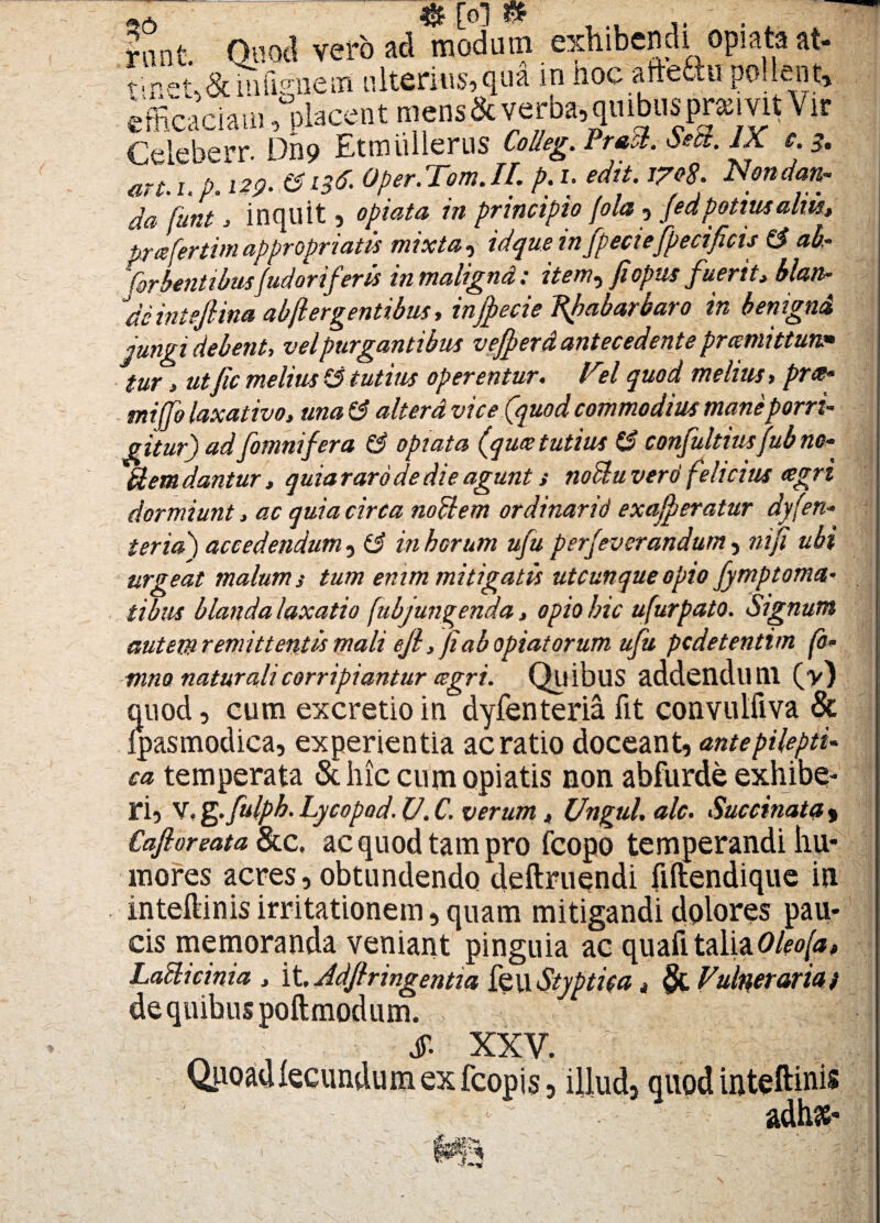 Innt Quod vero ad modum exhibendi opiata at- t'r-t,&uilVnem ulterius,qua in noc aitettu pollent, efficaciam,placent mens&verba, quibusprsivitVir Celeberr. Dn9 EtmiUlerus CiUtg. PrtSl. *». JX c.3. mi. 1. p. 129- &L3& Oper.Tom. II. p. i. edit. 17*8. Nondan- aa funt , inquit , opiata in principio fola , (edpotius aliis, prafertim appropriatis mixta, id que in fpeciefpecificu & ab,- forbentibus/udorif'eris inmalignd: item^ jiopus fuerit, blan- de in te/lina abjl er gentibus, injjecie Rfabarbaro in benigni iungi debent, vel purgantibus vefferd antecedente pramittuu* tur, utfic melius -3 tutius operentur. Ft?/ quod melius»prx* mijfo laxativo, una 3 alterd vice (quod commodius mane porri¬ gitur) ad (omnifera (3 opiata (qu<e tutius (3 confultiusfub no- Hem dantur, quia raro de die agunt s noctu ver6 felicius agri dormiunt, ac quia circa noti em ordinarii) ex affer a tur dyfen- ter id) accedendum, (3 in horum ufu perfeverandum, ni/i ubi urgeat malum s tum enim mitigatis utcunque opio fymptorna¬ tibus blanda laxatio (ubjungenda, opio hic ufurpato. Signum autem remittentis mali ejl, jiabopiatorum ufu pcdetentim fo- mno naturali corripiantur csgri. Quibus addendum (y) quod, cum excretio in dyfenteria fit convulfiva & Ipasmodica, experientia ac ratio doceant, antepilepii- ca temperata & hic cum opiatis non abfurde exhibe¬ ri, V. fg.fulph. Lycopod. V. C. verum, Ungui. ale. Succinata $ Cafloreata &c, acquodtampro fcopo temperandi hu* mores acres, obtundendo deftruendi fiftendique in inteflinis irritationem, quam mitigandi dolores pau¬ cis memoranda veniant pinguia ac quali taliaOleo(a, Laclicinia , it, Adfiringentia feu Styptita, Funeraria i de quibus poftmodum. , j ,|^ JT- XXV .'€i ' i-' Quoad fecundum ex fcopis, illud, quod inteflinis adhse*
