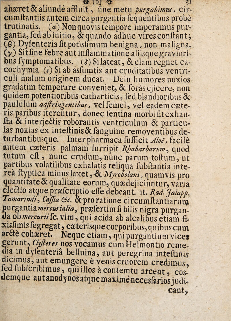 ahaeret & aliunde affluit, fine metu purgabimus* cir» cumftantiis autem circa purgantia fequentibus probe trutinatis. (<*) Non quovis tempore imperamus pur¬ gantia» fed ab initio, & quando adhuc vires conftantj 03) Dylenteriafitpotisfimum benigna, non maligna, (v) Sitfine febreautinflammationealiisquegraviori- bus fymptomatibus. ii) Silateat, Seciam regnet ca- cocbymia (e) Si ab asfumtis aut cruditatibus ventri¬ culi malum originem ducat. Dein humores noxios gradatim temperare conveniet, & foras ejicere, non quidem potentioribus catharticis, fed blandioribus & paululum adftr ingenti bus, velfemel» vel eadem caete- ris paribus iterentur, donec fentina morbi fit exhau- fta & interje&is roborantis ventriculum & particu¬ las noxias ex inteftinis&fanguine removentibus de- turbantibusque. Inter pharmaca fufficit Aloe* facile autem cteteris palmam lurripit Rhabarbamm, quod tutum eft, nunc crudum, nunc parum toftum, ut partibus volatilibus exhalatis reliqua fubftantia inte¬ rea ftyptica minus laxet-r^ Rfyrobolani* quamvis pro quantitate&qualitate eorum, quae dejiciuntur, varia eleciio atque prafcriptio efle debeant, it. Rad.jafopp. Tamarindi, CaJJia &c. & pro ratione circumftantiarun* purgantiamercurialia, praefertimfi bilis nigra purgan¬ da obmercuriiIc. vim, qui acida ab alcalibus etiam fi. xisfimis legregat, c^terisque corporibus, quibus cu m arcte cohaeret. Neque etiam, qui purgantium vices ^erunt, Cfyjleres nos vocamus cum Helmontio reme- Ja in dyfenteria belluina, aut peregrina inteftims dicimus, aut emungere e venis cruorem credimus, led lubicnbimus, qui illos a con temtu arcent, eos- demque a u t an ody n os a tq u e m axime necesfarios judi- ' ' cantj
