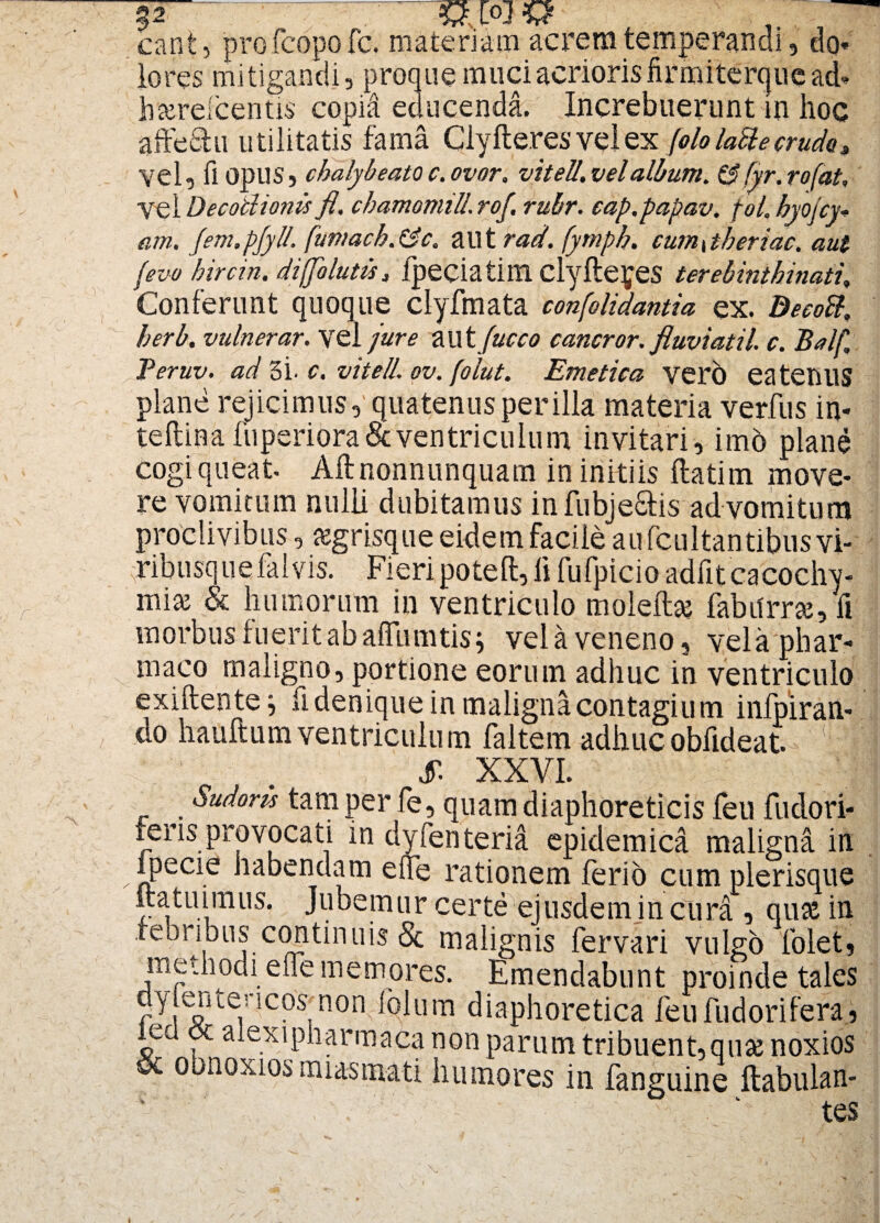 can£, profcopofc. materiam acrem temperandi, do* lo res mitigandi, proque muci acrioris firmiterque ad* hserefcentis copid educenda. Increbuerunt in hoc affe&u utilitatis fama Ciyfte.res vel ex [olo lailecrudo. Vel, fi opiis 5 chalybeato c. ovor, vitell. vel album, & fyr. rofat, vel Decodionis fl, chamomill.rof. rubr. cap.papav. pol. hyojcy-> cim. Jem.pJyll. fumacb.&c. aut rad. (ymph. cum\theriac. aut (evo hircin. diffo lutis 3 fpeciatim clyfte^es terebinthinati. Conferunt quoque clyfmata confolidantia ex. Decoft, herb. vulnerar. vel jure aut fucco cancror. fluviati/. c. Balf, Peruv. ad 3i. c. vitell. ov. folut. Emetica verb eatetlUS plane rejicimus, quatenus per illa materia verfus in- teflina fuperiora & ventriculum invitari, im6 plane cogi queat Aftnonnunquam in initiis ftatim move¬ re vomitum nulli dubitamus infubje&is ad vomitum proclivibus, segrisque eidem facile aufcultantibus vi- ribusquefalvis. Fieripotefi:, ii fufpicio adfit cacochy- miaj & humorum in ventriculo moleilaj fabtfrrse, fi inorbusiueritabaffumtisj vela veneno, vela phar¬ maco maligno, portione eorum adhuc in ventriculo exiftentej fi denique in maligna contagium infpiran- do hauftum ventriculum faltem adhucobfideat. 1 I X XXVI. Sudoris tam per fe, quam diaphoreticis feu fudori- feris provocati in dyfenteria epidemica maligna in ipecie habendam e ile rationem ferio cum plerisque itatuimus. Jubemur certe ejusdemjn cura , quse in febribus continuis & malignis fervari vulgo folet, methodi e fle memores. Emendabunt proinde tales dylente; icos nomfolum diaphoretica feufudorifera, %r cx alexipharmaca non parum tribuent,quse noxios oc obnoxios miasmati humores in fanguine ftabulan- tes