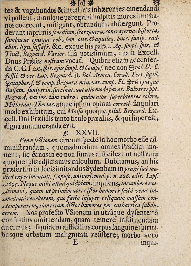 «Io]# 35 tes 8l vagabundos & inteftinis inhaerentes emendandi vi pollent, fanulque peregrini hofpitis mores inurba¬ nos coercent, mitigant, obtundunt, abftergunt. Pro¬ derunt inprimis fcordiumfcorzpnera, contrajerva, bijlorta, fambucm ejus que rob,fem. citr. (3 aquileq. bacc. junip. rad* chin. Ugn.fajfafr. &C. exque his parat.Vy. fwipl. Jfiir. & TinH. Bezpard. Varior, illa potisli miim, quam ExcelL Dnus Prsefes nojlram vocat. Quibus etiam accenfen- da C. C- € AQ^jpir.ejus fimpl. Z3 Compof, nec non Qvol. V. C. fofjil. Z3 ver. Lap. Bezpard. it. Bol. Armen. Cor ali. Ter r. figi U. Qdiaphor.f. Z3comp.Bezpard.min.var.comp. FI. ejusque Balfam. junipsrin.fuccinat. aut alio modo parat. Bulveresppt; Bezpard. varior, tam rubro, qnamalbo juperbientes color e„ Mithridat.Theriac.atqueipflim opium corred. fingulari modo exhibitum, cui Majja quoque pilul. Bezpard. Ex- cell. Dni Prahidis tanto titulo prae aliis, & qui lupereft, digna annumeranda erit. S XXVII. Vence fedlionem circumfpe&e in hoc morbo effe ad- miniftrandam, quemadmodum omnesPraQtici mo¬ nent, fic & nos in eo non fumus difficiles, ut noftrum. Sue ipfis adjiciamus calculum. Dubitamus, an his srtim in locis imitandus Sydenham inpraxifud me- dica experimentali. f. opufc. univerf. med.p. n. 226. edit. Lipfi ,ji6pf. Neque mihi aliudquidpiam, inqiliens, incumbere exi• ,(limavi, quam ut primum acres ijlos humores fedld vend im¬ mediate revellerem, quo fallo infuper reliquam majjdm con- ^temperarem, tum etiam dici os humores per cathartica jubdu- cerem. Nos profecto VSionem in utraque dyfenteria confultius omittendam, quam temere inftituendam ducimus j fiquidem difficilius corpuslanguine fpiriti- husque orbatum malignitati relitae j morbo vero •' E ' inqui- »2
