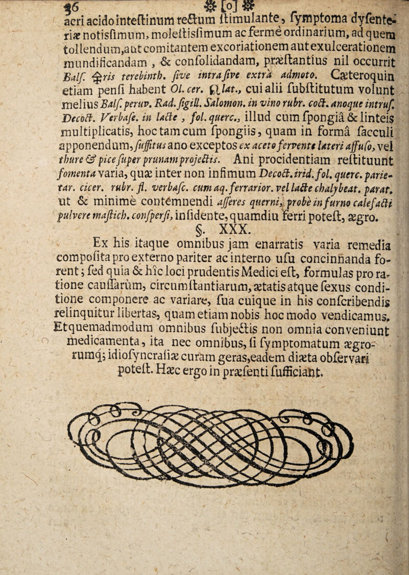 o L %6 & [0] © aeri acido inteflinum reflum ftimulante, fymptoma dyfente- ria? notisfimum, moleltisfimum acferme ordinarium, ad quem tollendum,aut comitantem excoriationem aut exulcerationem mundificandam , &'confolidandam, praeftantius nil occurrit Balf. ris terebintb. five intrafive extra admoto. Cgteroquin etiam penfi habent Ol.cer. filat., cui alii fubftitutum volunt mei ius Balf. peruv. Rad.figill. Salomon, in vino rubr. coft. anoque intruf. Decocl. Verbafe. in lacie , fol. quercillud cum fpongia & linteis multiplicatis, hoc tam cum fpongiis, quam in forma facculi apponendum,/?{#tf«/ ano exceptos ex aceto fervente lateri affufo, vei thure & pice fuper pranamprojettis. Ani procidentiam reltituunt fomenta varia, quae inter non infimum Decocl. irid.fol. querc. parie¬ tur. cicer, rubr. fl. verbafe. cum aq. ferratior, vel lafte chalybeat. parat. Ut & minime contemnendi afferes qtierni, probe infurno calefatti pulvere maflieb. confperfi, infidente, quamdiu Ferri poteft, aegro. ■ §. XXX. . : Ex his itaque omnibus jam enarratis varia remedia compofita pro externo pariter ac interno ufu concinnanda fo¬ rent; fed quia & hic loci prudentis Medici eft, formulas pro ra¬ tione caudarum, circumllantiarum, aetatis atque fexus condi¬ tione componere ac variare, fua cuique in his conferibendis relinquitur libertas, quam etiam nobis hoc modo vendicamus, Etquemadmodum omnibus fubjedlis non omnia conveniunt medicamenta, ita nec omnibus,IIfymptomatum aegro- -j rumq; idiofyncraiiae curam geras,eadem diaeta obfervari potelt. Haec ergo in prxfenti fufficiant. s