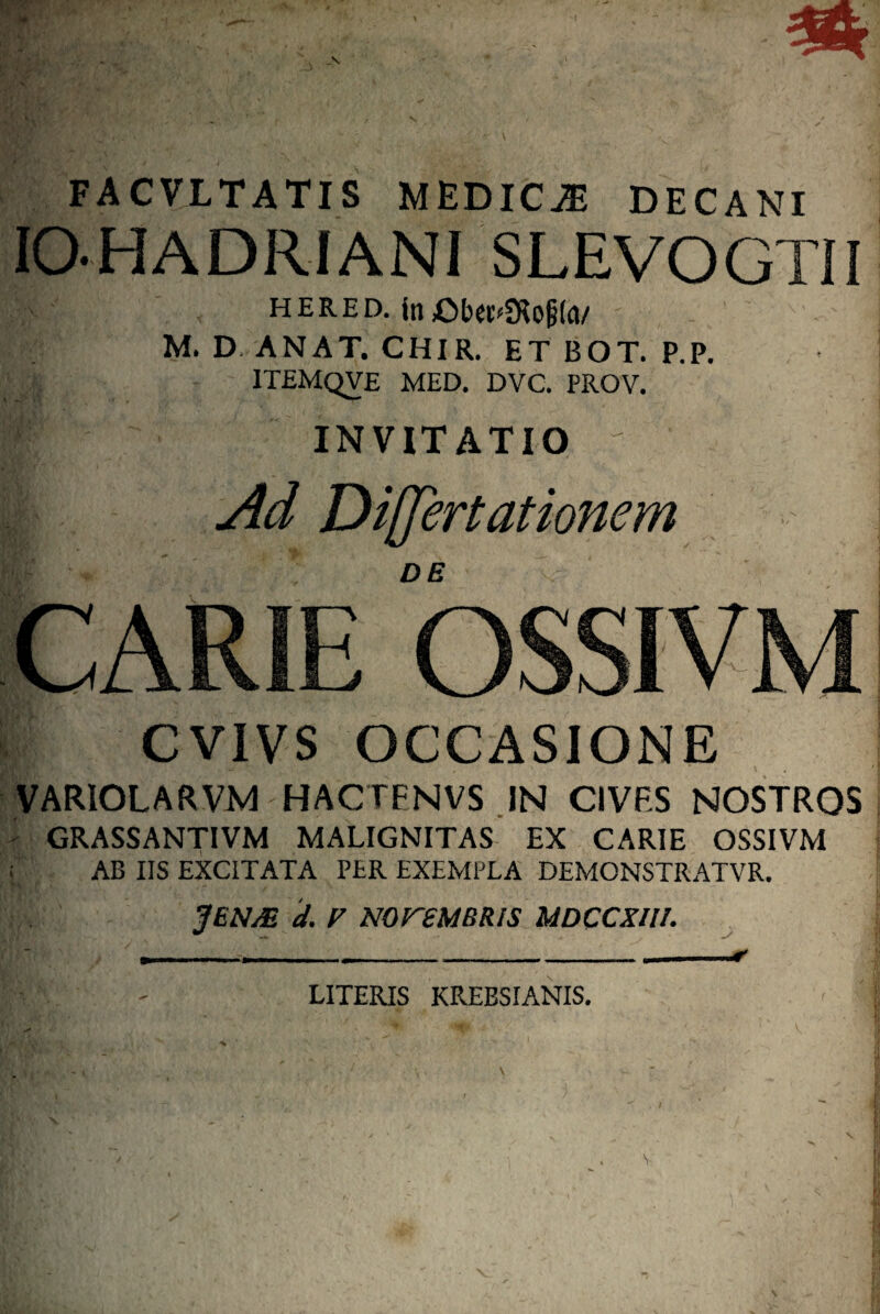 FACVLTATIS MEDICA DECANI lO-HADRIANI SLEVOGTII HERED. M. D ANAT. CHIR. ET BOT. P.P. ITEMQVE MED. DVC. PROV. INVITATIO CVIVS OCCASIONE VARIOLARVM HACTENVS .IN CIVES NOSTROS - GRASSANTIVM MALIGNITAS EX CARIE OSSIVM ; AB IIS EXCITATA PER EXEMPLA DEMONSTRATVR. JENjE d. F NOreMBRIS UDCCXIII. LITERIS KREBSIANIS,