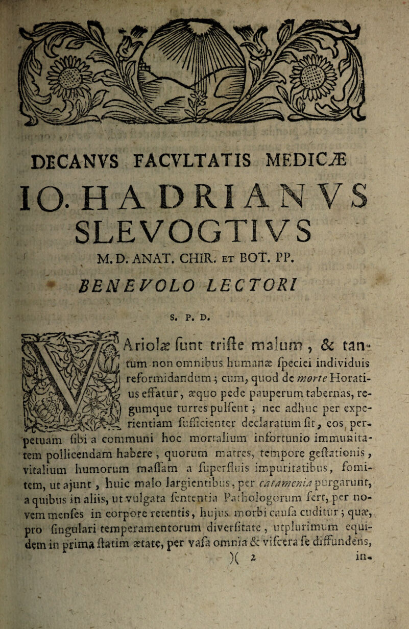 DECANVS FACVLTATIS MEDICJE lO H A DRIAN VS SLEVOGTIVS M. D. ANAT. CHIR. et BOT. PP. BENEFOLO LECTORI S. P, D. Ariol^ fune trifte mslum , & tan- tum non omnibns humanas fpeciei individuis reformidandum i cuni; quod dc ?;?^>r/<?Horati- > us efratur, asquo pede pauperum tabernas, re- mMmm giimque turres pulfent j nec adhuc per expe- rkntiam fuficicnter declaratum fit, eos, per¬ petuam fibi a communi hoc mortalium infortunio immunita¬ tem pollicendam habere , quorum matres, tempore gefrationis, vitalium humorum maflam a fuperfluis impuritatibus, fomi¬ tem, utajunt, huic malo largientibus, per purgarunt, a quibus in aliis, ut vulgata fententia Pathologorum fert, per no¬ vem menfes in corpore retentis, hujus morbi caufa cuditur ^ qute, pro fmgulari temperamentorum diverfitate , utplurimiim equi¬ dem in prima ffatim astate, per vafa omnia & vifcera fe diffundens, )( z in-