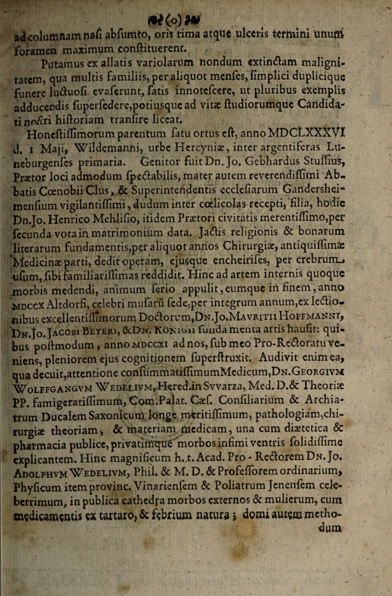 aJcolaittflamnafi abfumto, oris rima atque ulceris termini unum foramen maximum conftituerent. Putamus ex allatis variolarum nondum extindlam maligni¬ tatem, qua multis familiis, per aliquot menfes, fimplici duplicique funere luduofi evaferunt, fatis innotefeere, ut pluribus exemplis adducendis fuperfcd€re,potiusquc ad vitae fludiorumquc Candida¬ ti nofcrihiftoriam tranfirc liceat. Honeftiflimorum parentum fatu ortus eft, annoiMDCLXXXVI d. I Jdaji, Wildemanni, urbe Hercyniae, inter argentiferas Lu- neburgenfes primaria. Genitor fuit Dn.jo. Gebhardus StufliuS, Praetor loci admodum ipedabilis, mater autem reverendiffimi Ab¬ batis Coenobii Cius, & Superintefidentrs ecclefiarum Gandershei- menliumvigilantiirimi,duduminter coelicolas recepti, filia, hodie Dn.Jo. Henrico Mehiifio, itidem Prastori civitatis merentifiimo,pci: fecunda vota in matrimonium data. Jadis religionis Sc bonarum literarum fundamentis,per aliquot annos Chirurgiae, antiquiifimse ‘Medicinae parti, dedit operam, ejusque encheirifes, per crebrum-. ufum, .fibifamiliarifiimas reddidit. Hinc ad artem internis quoque morbis medendi, animum ferio appulit,eumque rn finem,anno jMDCCX Altdorfi, celebri miifaru fedcjpcr integrum annum,ex legio¬ nibus excellentifiimorum Doctorum,Dn.Jo.Mavritii Hor FMANNr, Dn.Jo. Jacobi Beyeri, &.Dn. KOni«ii funda menta artis haufit: qui¬ bus pofimodum, annoMDGCXi adnos,fubmcoPro-Rc£toratuve- niens, pleniorem ejus cognitionem fuperftruxit. Audivit enim ea, qua decuit,attentione confummatiflimumMcdicum,DN.GEoRGivM WoLFFGANGVM WEDELivMyHerediii Svvarza, Med.D.& Theoriae PP. famigeratiflimum,Com.Palat. Caef. Confiliarium & Archia¬ trum Ducalem Saxonicum longe meritiffimum, pathologiam,chi¬ rurgiae theoriam, & materiam medicam, una cum diaetetica 6c Pharmacia publice,privatinique morbos infimi ventris folidiflime explicantem. Hinc magnificum h. t. Acad. Pro - RedoremDn.Jo. Adolphvm Wedelivm, Phil. & M. D. dcProfclTorem ordinarium, Phyficum itemprovinc. Vinarienfem & Poliatrum Jenenfem cele¬ berrimum, in publica cathedfa morbos externos & mulierum, cum medicamentis ex tartaro, & febrium natura ? domi autem metho-