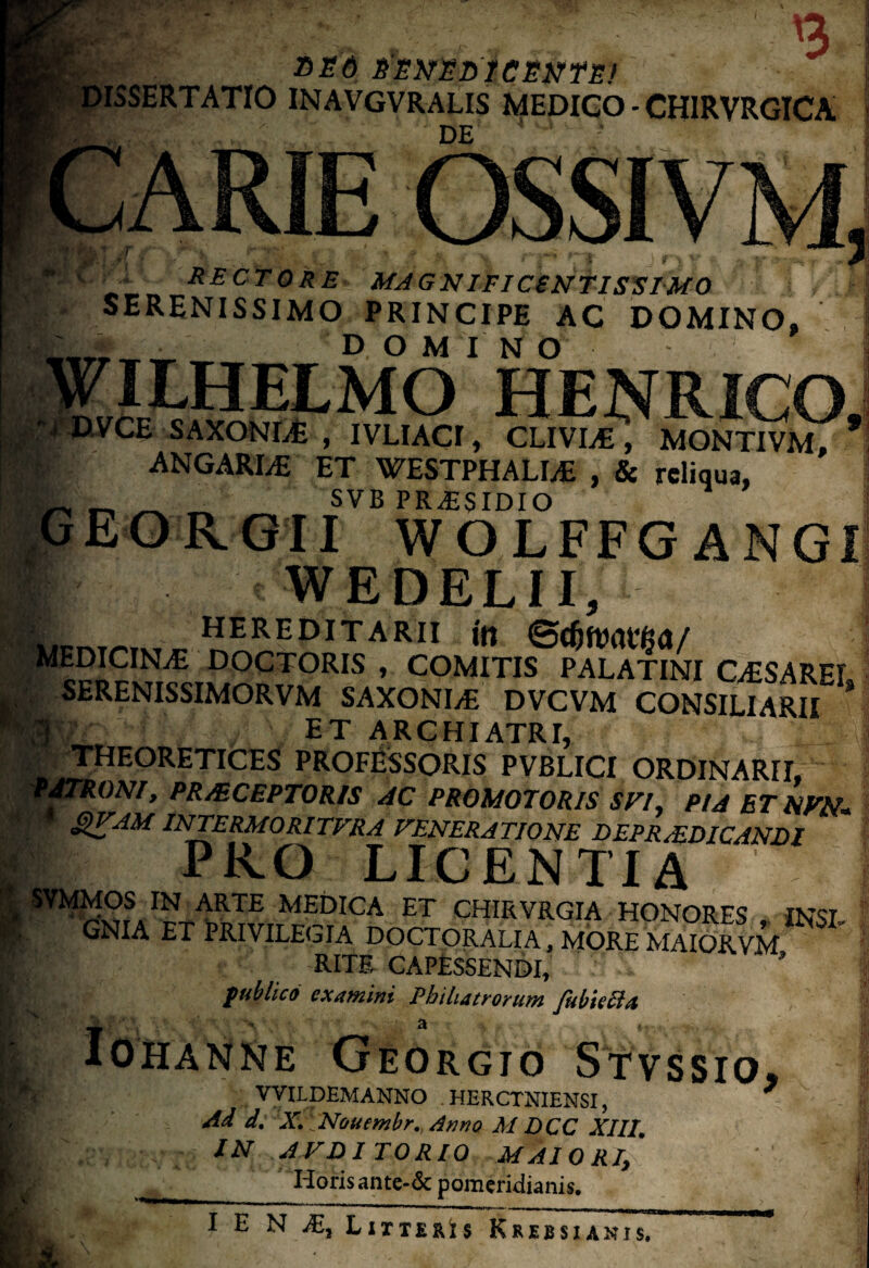 ESO fEtfZDiCWTE) SERTATIO INAVGVRALIS MEDICO - CHIRVRGICA DE ' • ARIE OSSIVM RECTORE-MAGNIFICENTISSIMO . SERENISSIMO PRINCIPE AC DOMINO, domino ' WILHELMO HENRICO, UWCE SAXONLE , IVLIACI, CLIVIA , MONTIVM, * r ANGARLE ET WESTPHALI^ , & reliqua, _ _ SVB PRAESIDIO GEORGII WOLFFG ANGI ■p WEDELII, Hr. . hereditarii in t#®PJCINiE COCTORIS , COMITIS PALATINI CESAREL I SERENISSIMORVM SAXONLE DVCVM CONSILIARII M|f’ ET ARCHIATRI, H? THEORETICES PROFESSORIS PVBLICI ORDINARII, PATRONI, PR/ECEPTORIS AC PROMOTORIS SVI. PIA ET NVN. QVAM INTERMORITFRA VENERATIONE DEPRAIDICANDI PRO LICENTIA H SVMMOS IN ARTE MEDICA ET CHIRVRGIA HONORES INST GNIA ET PRIVILEGIA DOCTORALIA, MORE MAIORVM K RITE CAPESSENDI, * l publico examini Pbihactocunt fubiecEt I NKTE GEORGIO STVSSIO VYILDEMANNO . HERCTNIENSI, Ad d. X.; Nouembr. Armo M DCC XIII. IN AVDITORIO MAIORIy 'Horis an te-& pomeridianis.