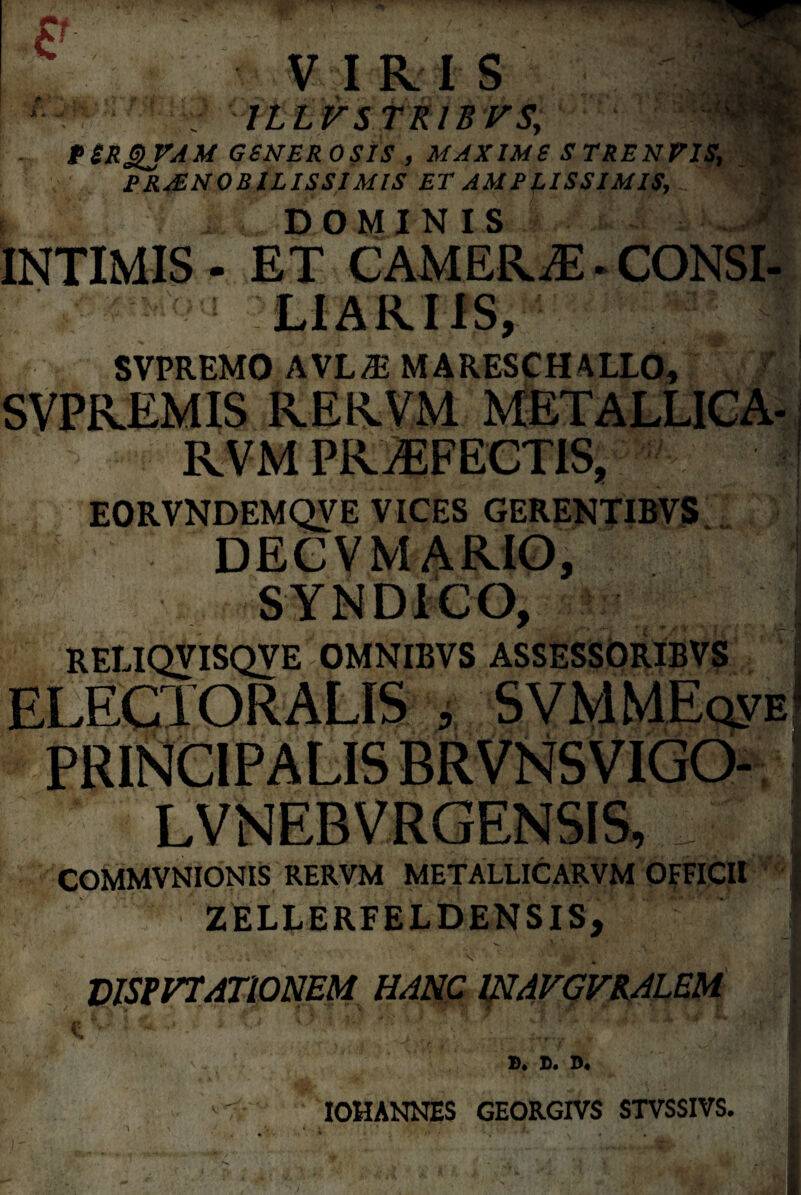 £ w™ f //J V I R I S PSRQfAM GSNER OSIS , MAXIMS S TRENVIS, PRAENOBILISSIMIS ET AMPLISSIMIS, y I i l. DOMINIS INTIMIS - ET CAMERE. CONSI- SVPREMO AVL.E MARESCH4LL0, SVPREMIS RERVM METALLICA RVM PRtEFECTIS, EORVNDEMQVE VICES GERENTIBVS DEC V MARIO, RELIQVISQVE OMNIBVS ASSESSORIBVS COMMVNIONIS RERVM METALLICARVM OFFICII ZELLERFELDENSIS, ■ v- MStVTATiONEM HANC 1NAVGVHALEM B. B. D. IOHANNES GEORGIVS STVSSIVS.