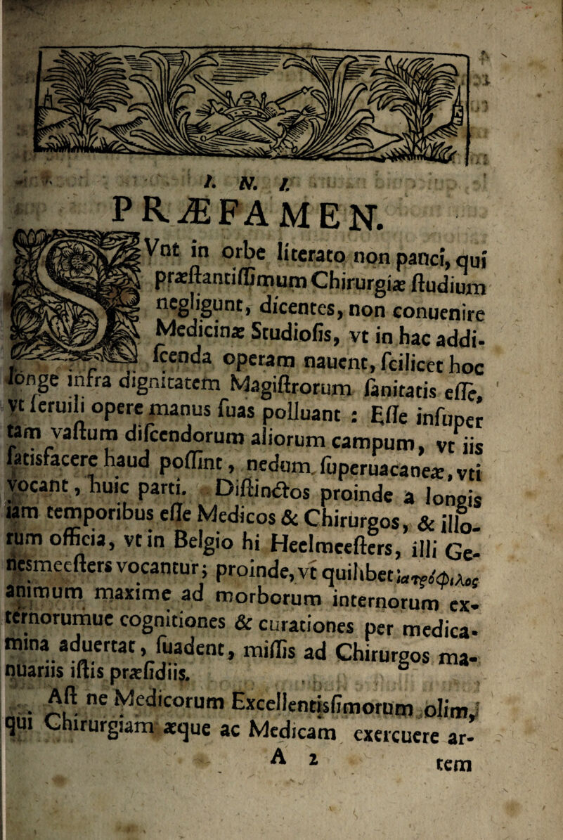 \fs /• N. I PRAEFAMEN. Vnt in orbe Iiterato non panci, qui praffiantiffimum Chirurgia Radium negligunt, dicentes, non conuenire Medicina; Srudiofis, vt in hac addi- t . c -7- ^cnc^a operam nauent, fcilicet hoc longe infra dignitatem Magiftrorum fanitatis effie, yt leruili opere manus fuas polluant ; £fle infuner tam vaftum difccndorum aliorum campum, vHis fatisfacere haud pofllnt, nedum, fuperuacane*, vti vocant , huic parti. Diffindes proinde a longis iam temporibus ede Medicos Si Chirurgos, Si jllo rum officia, vt in Belgio hi Heelmcefters, illi Ge- nesmeefters vocantur; proinde,vt quilibet animum maxime ad morborum internorum ex- terhorumue cognitiones & curationes per medica- mina aduertat, fuadent, miffis ad Chirurgos ma¬ nuariis lihs prarfidiis. ° Aft ne Medicorum Excellentislimorum olimi qui Chirurgiam xque ac Medicam exercuere ar- A 2 tem