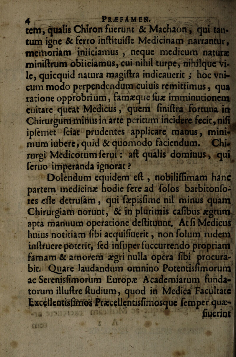 tcm, qualis Chiron fuerunt & Machaon, qui tan* tum igne & ferro inftituifle Medicinam narrantur, memoriam iniiciamus , neque medicum natura: miniftrum obiiciamus, cui nihil turpe, nihilque Vi¬ le, quicquid natura magiftra indicauerit; hoc vni- cum modo perpendendum cuiuis remittimus, qua ratione opprobrium, famaeque lua: imminutionem euitare queat Medicus, quem finiftra fortuna ia Chirurgum mirius in arte peritum incidere fecit, nili iplemet fciat prudentes applicare manus, mini- mum iubere, quid & quomodo faciendum. Chi rurgi Medicorum ferui: aft qualis dominus, qui feruo imperanda ignorat ? Dolendum equidem eft, nobililUmam hanc partem medicinae hodie fere ad folos barbitonfo- res efle detrulam, qui faepisfime nil minus quam Chirurgiam norunt, & in plurimis cafibus aegrum apta manuum operatione deftituunt. At fi Medicus huius notitiam fibi acquifiuerit, non folum rudem inflruere poterit, led infuperfuccurrendo propriam famam & amorem aegri nulla opera fibi procura¬ bit. Quare laudandum omnino Potentisfimorum ac Serenisfimorum Europae Academiarum funda¬ torum illuftre Rudium, quod in Medica Facultate Excellencisfffnos Praecdlencisfimosquc femperqus- ' i * fiuerint 5 /