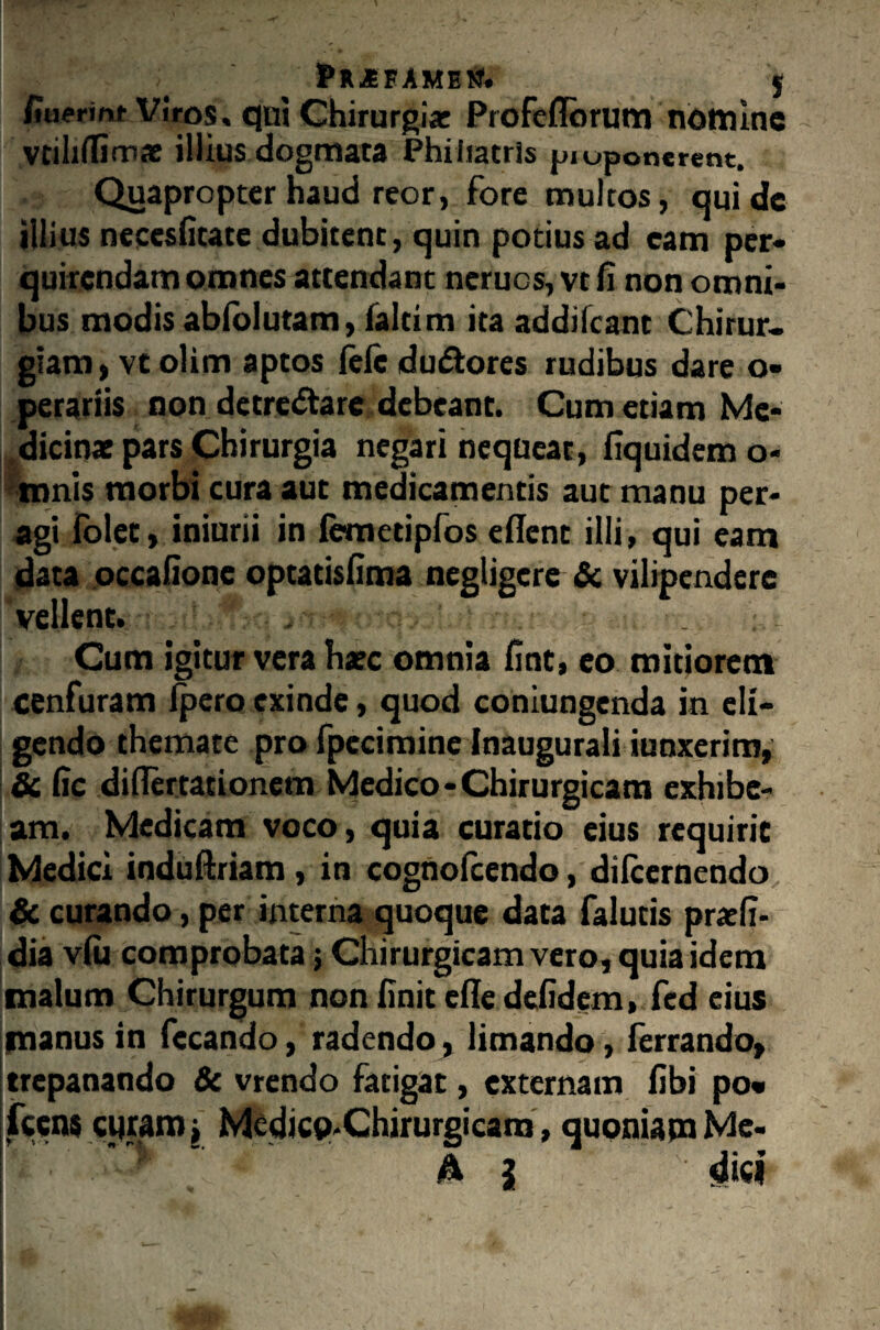 ; pR-SEAMEtf. $ fiaerinf Viros, qui Chirurgiae Profefforum nomine vtiliffirnae illius dogmata Phiiiatris piuponerent. Quapropter haud reor, fore multos, qui de illius necesfitate dubitent, quin potius ad cam per¬ quirendam omnes attendant neruos, vt fi non omni¬ bus modis abfolutam, faltim ita addifeant Chirur¬ giam, vt olim aptos ftfc du&ores rudibus dare o- perariis non detre&are debeant. Cum etiam Me¬ dicinas pars Chirurgia negari nequeat, fiquidem o- tnnis morbi cura aut medicamentis aut manu per¬ agi folet, iniurii in femetipfos efient illi, qui eam data occafione optatisfima negligere & vilipendere vellent, 'frdtblftq,■■■■■ Cum igitur vera haec omnia fint, eo mitiorem cenfuram ipero exinde, quod coniungenda in eli¬ gendo themate pro fpecimine Inaugurali iunxerim, & fic diflertationem Medico-Chirurgicam exhibe¬ am. Medicam voco, quia curatio eius requirit Medici induftriam, in cognolcendo, dilcernendo & curando, per interna quoque data falutis pratfi- dia v(u comprobata 5 Chirurgicam vero, quia idem malum Chirurgum non finit eile defidem, fed cius manus in fccando, radendo , limando, ferrando, trepanando & vrendo fatigat, externam fibi po« icens curam j Medicp-Chirurgicara, quoniam Mc-