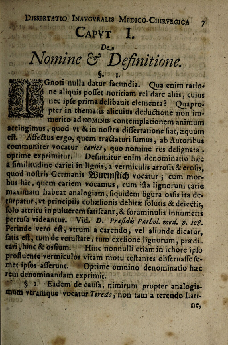 Capvt I. Dt3 Nomine & Definitione. §. I. Gnoti nulla datur facundia. Qua enim ratio* nc aliquis poflet notitiam rei dare aliis, cuius nec ipfe prima delibauit elementa ? Quapro¬ pter in thematis alicuius dedu&ione non im* merito ad nominis contemplationem animuni accingimus , quod vt&in noftra difTertationc fiat, aequum cft. Affeftus ergo, quem tra&aturi fumus, ab Autoribus communiter vocatur caries, quo nomine res defignata_» optime exprimitur. Defumitur enim denominatio haec a fanilitudine cariei in lignis,a vermiculis arrofu&erofis, quod noflris Germanis vocatur ; cum mor¬ bus hic, quem cariem vocamus, cum ifta lignorum carie^ maximam habeat analogiam,fiquidem figura osfis ita de¬ turpatur, vt principiis cohaefionis debita folutis &deie&i$, folo attritu inpuiueremfatifcanr,&foraminulis innumeris pertufa videamur. Vid. D. Prsfidis Patbol. med. p. 108. Perinde vero eft, vtrum a carendo, vel aliunde dicatur, fotis eft, tum de vetuftate, tum cxefione lignorum, praedi- tari, Hinc & osfium. Hinc nonnulli etiam in ichore iplo profluente vermiculos vitam motu teftantes obferuaflefe- met ipfos afferunt. ■ Optime omnino denominatio hxc rem denominandam exprimit. < ' § Eadem de caufa^ nimirum propter analogis- mutn vtrumque vocatur Teredo ^ non tam a terendo Lati¬ ne, s