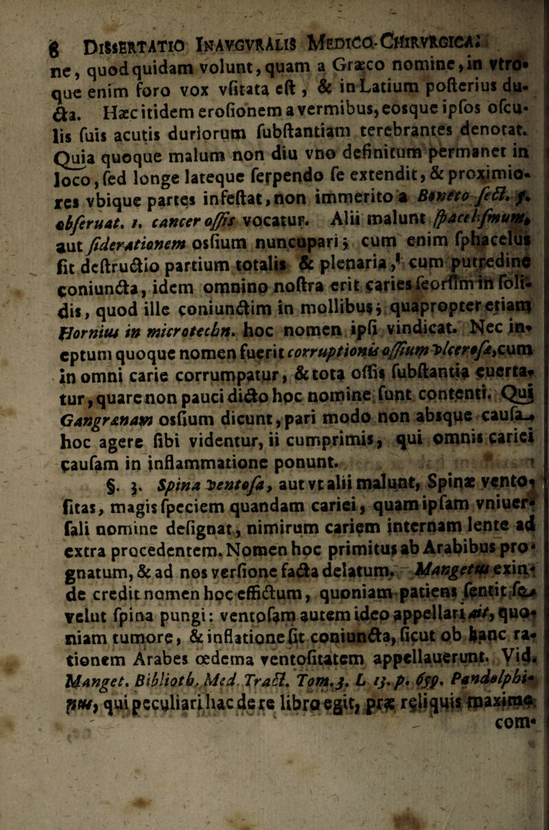 ne, quod quidam volunt, quam a Graeco nomine, in vtro* que enim foro vox vfitata eft , & in Latium pofterius du- da. Haec itidem erofionem a vermibus, eosquc ipfos ofcu- lis fuis acutis duriorum fubftantiam terebrantes denotat, i Quia quoque malum non diu vno definitum permanet in \ loco, fed longe lateque ferpendo fe extendit, & proximio^ . res vbique partes infeftat,non immerito a B*yUo feU. /. tbferuat. u cancer offis vocatur. Alii malunt fpacthfmuw> aut fideratiomm osfium nuncupari \ cum enim fphacelu* fit dcftrudio partium totali* plenaria cum putredine | coniunda, idem omnino noftra erit;f'arie*fep!TOn%l^ | dis, quod ille coniundim in mollibusj quapropteretiart* $ fjornicu in microUcbn. hoc nomen ipfi vindicat. Nec in* j cptum quoque nomen fuerit corruptionis offfum T>Uer*fcfcum in omni carie corrumpatur, & tota offis fubftantia euerta* tur, quare non pauci dido hpc nomine funt contenti. Quj Gangrenam osfium dicunt,pari modo non absque caufa^ hoc agere fibi videntur, ii cumprimis, qui omnis cariei eaufam in inflammatione ponunt. ^ ? §. j* Spina xentofa, aut vt alii malunt, Spinas ventosi fitas, magisfpeciem quandam cariei, quamipfam vniuer- fali nomine defignat, nimirum cariem internam lente ad extra procedentem. Nomen hoc primitus ab Arabibus pro¬ gnatum, & ad nos verfione fada delatum. Idangctw exin* de credit nomen hoc effidum, quoniam patiens fenti$ ftu Yclut fpina pungi; ventofam autem ideo appellatiait> quo* niam tumore, & inflatione fit coniunda, ficut ob fcanc ra¬ tionem Arabes oedema ventofitatem appellauerunt. Vid. Idanget, Bibliotb* Mtd.Trafr. Tom,j, L ij.p* Pandalpbi- ptH} qui peculiari luc de te libro egit, prae reliquis roaxirae com*