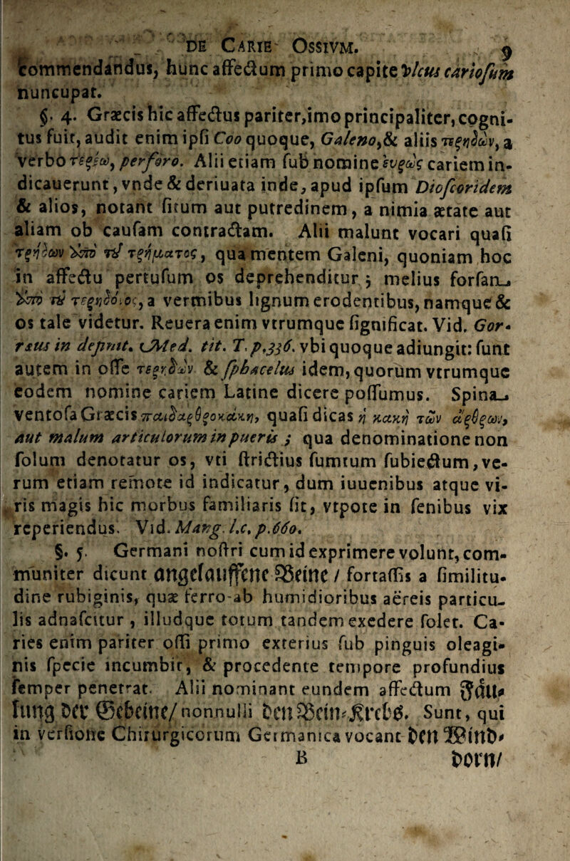de Carie- Ossivm. . , 5 'commendandus, hunc affedum primo capitz^lctu cartofum nuncupat. §• 4. Graecis hic affe&us pariter,imo principaliter, cogni¬ tus fuit, audit enim ipfi Coo quoque, Galeno,& aliisa verbo r?pa)9 perforo. Alii etiam fubnomine iygeis cariem in- dicauerunt, vnde &deriuata inde, apud ipfum Diofcoridem & alios, notant fitum aut putredinem, a nimia aetate aut aliam ob caufam contradam. Alii malunt vocari quafi rd TtffictTog, qua mentem Galeni, quoniam hoc in affediu pertufum os deprehenditur ? melius forfanu tm r$ T?gi$o(c>c, a vermibus lignum erodentibus, namque& os tale videtur. Reueraenim vtrumque figmficat. Vid. Gor- rsmin depmt. cMed, tit. T./>,#£vbiquoqueadiungit; funt autem in ofTe re§r$dy & fpbacelus idem, quorum vtrumque eodem nomine cariem Latine dicere poffumus. Spina^ ventofa Graecis quafi dicas $ xctKrj t£v a'e6$cm9 aut malum articulorum in pueris ; qua denominatione non folum denotatur os, vti ftridtius fumtum fubieflum,ve¬ rum etiam remote id indicatur, dum iuuenibus atque vi¬ ris magis hic morbus familiaris fit, vtpote in fenibus vix reperiendus^ Vid<Marg.Lc%p.66o. §. 5. Germani noftri cum id exprimere volunt, com¬ muniter dicunt angeTaiiffcnciSdne / fomffis a fimiiitu. dine rubiginis, quae ferro-ab humidioribus aereis particu¬ lis adnafcuur , illudque totum tandem exedere folet. Ca¬ ries enim pariter ofli primo exterius fub pinguis oleagi¬ nis fpecie incumbit, & procedente tempore profundius femper penetrat. Alii nominant eundem affc&um fung tW ©cbdtic/nonnulli Sunt, qui in vcrfiojie Chirurgicorum Germanica vocant ~ b i>orn/