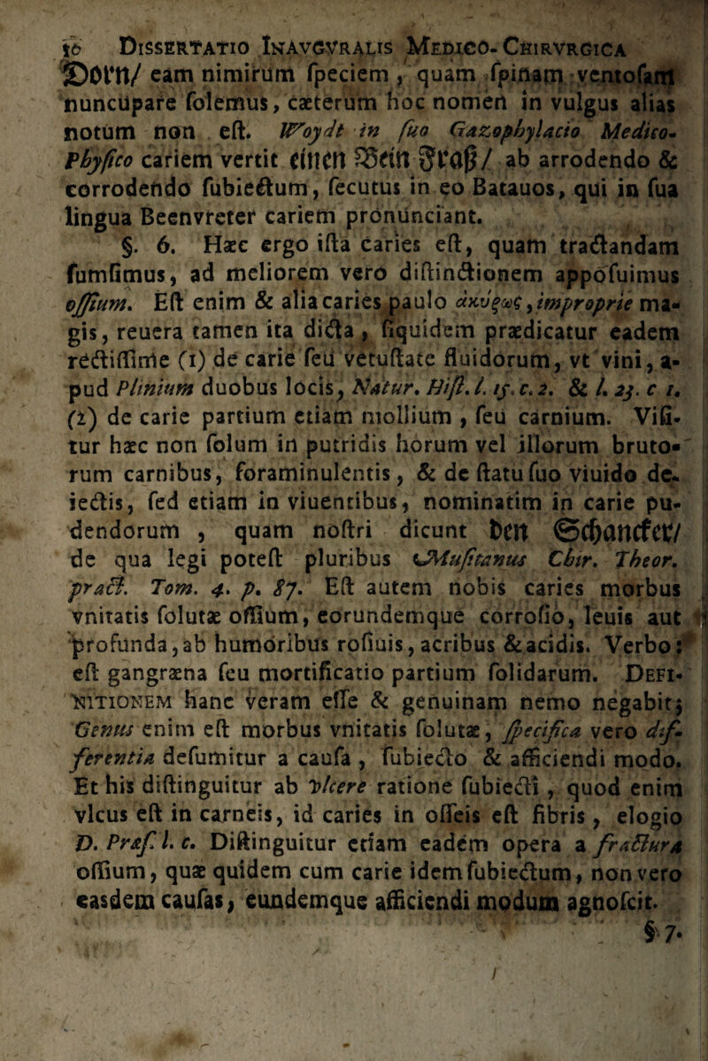 ©Ont/ eam nimirum fpeciem , quam fpmam vcntofant nuncupare folemus, caeterum hoc nomen in vulgus alias notum non eft. Woydt in fuo Gazopbylacio Medico- Pbyftco cariem vertit dttCtt SSritVtjFflfj/ ak arrodendo & corrodendo fubiedum, fecutus in eo Batauos, qui in fua lingua Beenvreter cariem pronunciant. §. 6. Haec ergo ifta caries eft, quam tranandam fumGmus, ad meliorem vero diftin&ionem appofuimus ojjium. Eft enim & alia caries paulo <xkv%mc y improprie ma¬ gis, reuera tamen ita dida, fSquidem praedicatur eadem reftifluile (i) de carie feti vetuftate fluidorum, vt vini, a- pud Plinium duobus locis, Natur, Hift, L /j\ c. 2, & /. jj, c 1# (i) de carie partium etiam mollium , feu carnium. Vifi- tur haec non folum in putridis horum vel illorum bruto¬ rum carnibus, foraminulentis, & de ftatufuo viuido de. iedis, fed etiam in viuentibus, nominatim in carie pu¬ dendorum , quam noftri dicunt t)CJt ©C&flUCfCt/ de qua legi poteft pluribus tJMufitanus Cbtr, Jbeor. praei. Tom. 4. p, 8y. Eft autem nobis caries morbus vnitatis folutae ofllum, eorundemque corrofio, leuis aut profunda,ab humoribus rofiuis, acribus & acidis. Verbo: eft gangraena feu mortificatio partium folidarum. Defi¬ nitionem hanc veram efle & genuinam nemo negabit5 fjtnus enim eft morbus vnitatis folutae, /pecificavtro dif¬ ferentia defumitur a caufa , fubiedo & afficiendi modo. Et his diftinguitur ab Dicere ratione fubiedi , quod enim vicus eft in carneis, id caries in ofleis eft libris, elogio D. Pr&fil. c. Diftinguitur etiam eadem opera a frattur/t offium, quae quidem cum carie idemfubiedum, non vero easdem caufas, eundemque afficiendi modum agnofeit. v §7*