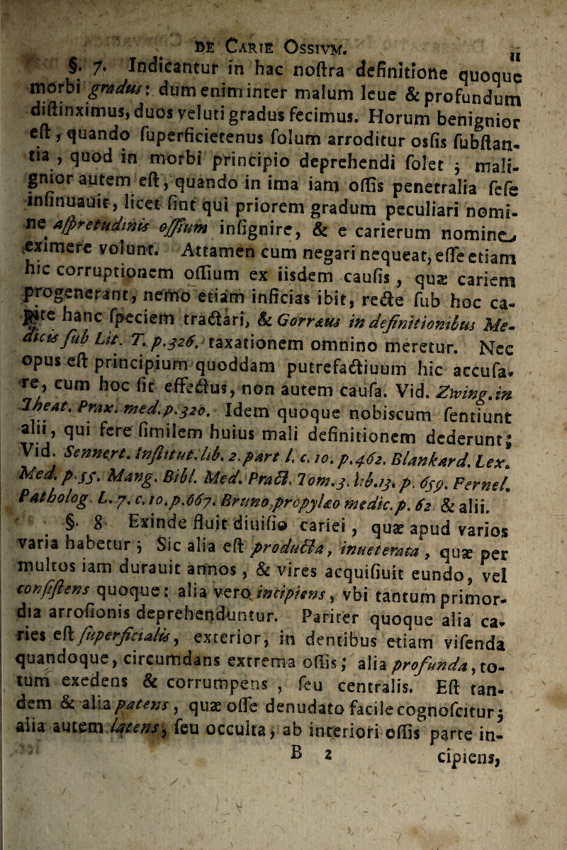 §. 7. Indicantur in hac noftra definitione quoque morbi gradus-, dum enim inter malum leue & profundum diffinximus, duos veluti gradus fecimus. Horum benignior eft, quando fuperficietenus folum arroditur osfis fubftan- tia , quod in morbi principio deprehendi foiet ; mali- gnior autem eft, quando in ima iam offis penetralia fefe infinuauie, licet fint qui priorem gradum peculiari nomi¬ neA/pretudmts offium infignire, & e carierum nomino eximere volunt. Attamen cum negari nequeat, effe etiam hic corruptionem offium ex iisdem caufis, qu® cariem progenerant, nemo etiam inficias ibit, rede fub hoc ca¬ pite hanc fpeciem tratftari, & Gorr&us in definitionibus Me- dicis fub Lit. T. p.326, taxationem omnino meretur. Nec opus eft principium quoddam putrefadiuum hic accufa- ■re, cum hoc fit effedtus, non autem caufa. Vid. Zwing.in IbeAt. Prax. med. 9.320, Idem quoque nobiscum fentiunt aln, qui fere fimilem huius mali definitionem dederunt; Vid. Sennert. tnftitut.lib. 2.part l. c, 10. 9,4.62, Blankard, Lex. Med. p Sf. Mang. Bibi. Med. Prati, lom.3. hb.13, p. 659. Perne/. Patbolog. L.y.c. 10.p.667. Brimo,propyUo medie.p. 62 & alii. §• 8' Exinde fiuit diuifia cariei, qu® apud varios varia habetur ; Sic alia eft produtla, inneterata , qu® per multos iam durauit annos, & vires acquifiuit eundo, vel tonfiftens quoque: alia vero.incipiens, vbi tantumprimor- dia arrofionis deprehenduntur. Pariter quoque alia ca- ries eft ftiperficialis, exterior, in dentibus etiam vifenda quandoque, circumdans extrema offis; alia profiunday to- tum exedens & corrumpens , feu centralis. Eft tan¬ dem & alia patens, qu® offe denudato facile cognofcitur; aiia autem itttens^ teu occulta, ab interiori offis parte in-