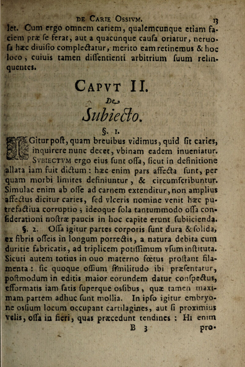 let. Cum ergo omnem cariem, qualemcunque etiam fa¬ ciem prae fe ferat, aut a quacunque caufa oriatur, neruo- fa haec diuifio complebatur, merito eam retinemus & hoc loco , cuiuis tamen diffentiemi arbitrium fuum relin¬ quentes. Capvt II. jDo §. I. P§^Giturpoft,quam brcuibus vidimus, quid fit caries, inquirere nunc decet, vbinam eadem inueniatur. Svbiectvm ergo eius funt offa, ficut in definitione allata iam fuit dibunl: haec enim pars affeba funt, per quam morbi limites definiuntur , & circumfcribuntur. Simulae enim ab olfe ad carnem extenditur, non amplius affebus dicitur caries, fed viceris nomine venit haec pu- trefabiua corruptio * ideoque fola tantummodo offa con« fiderationi noftrae paucis in hoc capite erunt fubiicienda. §. i. Offa igitur panes corporis funt dura &folida> ex fibris offeis in longum porrebis, a natura debita cum duritie fabricatis, ad triplicem potiffimum vfuminftituta. Sicuti autem totius in ouo materno foetus proflant fila¬ menta : fic quoque oflium filniiirudo ibi praefentatur, poftmodum in editis maior eorundem datur confpebus, efformatis iam fatis fuperque osfibus, quae tamen maxi¬ mam partem adhuc funt mollia. In ipfo igitur embryo¬ ne osfium locum occupant cartilagines, aut fi proximius velis, offa in fieri, quas praecedunt tendines : Hi enim B 1 pro