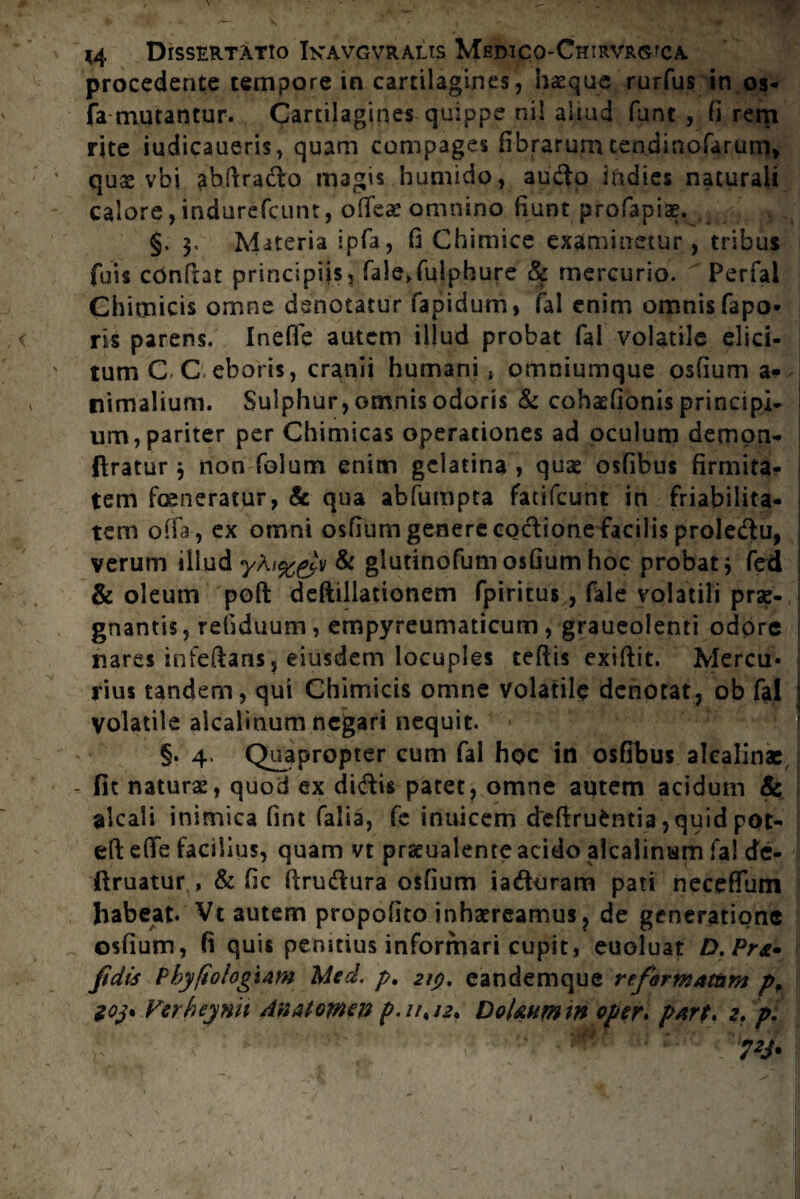 procedente tempore in cartilagines, hae que rurfus in os- fa mutantur. Cartilagines quippe ni! aliud funt , fi rem rite iudicaueris, quam compages fibrarum tendinofarum, quse vbi ahftrado magis humido, audo iftdies naturali calore, indurefcunt, ofiTes omnino fiunt profapiag. §. $, Materia ipfa, fi Chimice examinetur, tribus fuis confiat principiis, fale>fulphure & mercurio. Perfal Chitnicis omne denotatur fapidum, fal enim omnis fapo* ris parens. Ineffe autem illud probat fal volatile elici¬ tum C C eboris, cranii humani * omniumque osfium a* nimalium. Sulphur, omnis odoris & cohaefionis principi¬ um, pariter per Chimicas operationes ad oculum demon- ftratur 3 non folum enim gelatina , quae osfibtis firmita¬ tem feneratur, & qua abfumpta fatifeunt in friabilita- tem offa, ex omni osfium genere coctione facilis proledu, verum illud yAi%&v & glutinofum osfium hoc probat j fed & oleum poft deftillationem fpiritus , fale volatili prae¬ gnantis , refiduum, empyreumaticum, graueolenti odore nares infeftans, eiusdem locuples teftis exiftit. Mercu¬ rius tandem, qui Chimicis omne volatile denotat, ob fal volatile alcaiinum negari nequit. §. 4, Quapropter cum fal hoc in osfibus alcalinac fit naturae, quod ex didis patet, omne autem acidum & alcali inimica fint falia, fe inuicem cleftrufcntia ,quid pot- eft efle facilius, quam vt praeualente acido alcaiinum fal dc- ilruatur , & fic firudura osfium iaduram pati necefium habeat. Vt autem propofito inhaereamus, de generatione osfium, fi quis penitius informari cupit, euoluat D.Pra» fidis Pbyfiologtam Med. p. 219, eandemque reformatam pp $03* Verheynh Anatomtn p,uPJ2. DoUumin oper» part. z, p.