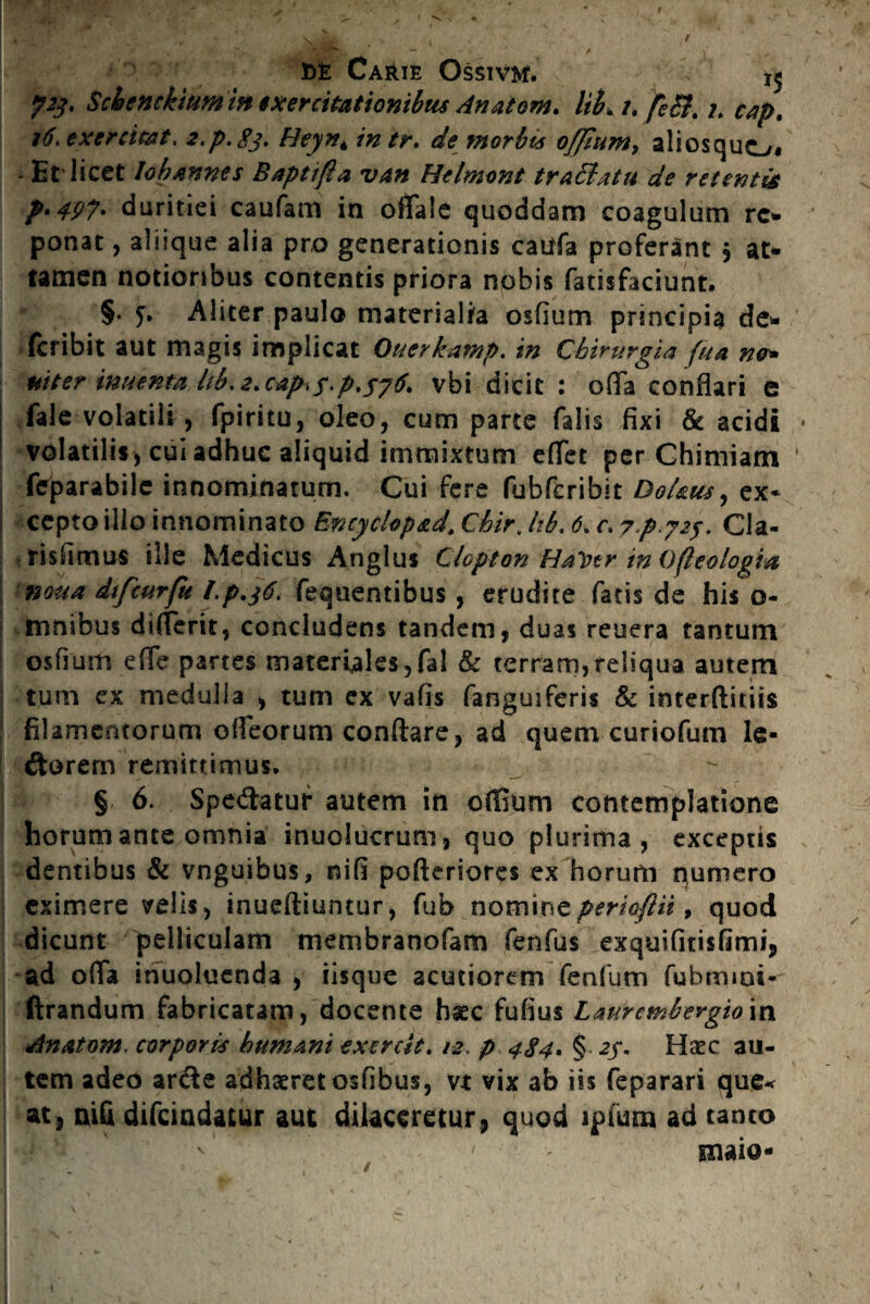 / t>£ Carie Ossivm. 15 Schenckium in i x er citationibus Anatom. liL u fiSt.tap, 16* exercitet* z.p.gj. Heyn* intr. de morbis offium, aliosquo* - Et'licet lobannes Baptifla van Hclmont traffatu de retentis p.497. duritiei caufam in offale quoddam coagulum rc- ponat, aliique alia pro generationis cattfa proferant $ at¬ tamen notioribus contentis priora nobis fatisfaciunt. §. 5. Aliter paulo materialia osflum principia de- | fcribit aut magis implicat Ouerkamp. in Chirurgia fu a m* mter inuenta itb, <?. cap>f.p.jvbi dicit : offa conflari e | fale volatili, fpiritu, oleo, cum parte falis fixi & acidi « volatilis , cui adhuc aliquid immixtum effet per Chiniiam ' fcparabilc innominatum. Cui fere (ubfcribit Dofsus, ex- I cepto illo innominato Encyclop&d. Chir. Itb, 6. c. yp-72$. Cia- risflmus ille Medicus Anglus Clopton HaVtr inOfteologia noua dtfmrfu Lp.$6* fequentibus , erudite fatis de his o- mnibus differir, concludens tandem, duas reuera tantum osflum effe partes materiales,fal & terram,reliqua autem tum ex medulla , tum ex vafis fanguiferis & interfiniis filamentorum offeorum conflare, ad quem curiofum le¬ ctorem remittimus» | § 6. Spe&atur autem in offium contemplatione horum ante omnia inuolucrum, quo plurima , exceptis dentibus & vnguibus, nifi pofteriores ex horum numero eximere velis, inueftiuntur, fub nomint perio/Hi 9 quod dicunt pelliculam membranofam fenfus exquifitisfimi, ad offa inuoluenda , iisque acutiorem fenfum fubmioi* ftrandum fabricatam, docente haec fufius Lmrcmbevgiom sinatom* corporis humani exercit. 12, p 484* § Haec au¬ tem adeo anfle adhaeret osfibus, vt vix ab iis feparari que* nifi difeindatur aut dilaceretur, quod ipfum ad tanto ' ’ / - maio- i