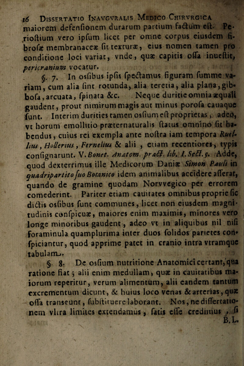 maiorem defenfionem durarum partium fa&um eft. Pe- rioftium vero ipfum licet per omne corpus eiusdem fi. brofae membranaceae fit textura: , eius nomen tamen pro conditione loci variat, vnde, quae capitis offa inueftit, pericranium vocatur. 7. In osfibus ipfis fpeftamus figuram fumme va- riam, cum alia fint rotunda, alia terena, alia plana,gib- bofa, arcuata, fpinata &c. Neque duritie omnia «quali gaudent, prout nimirum magis aut minus porofa cauaque funt. Interim durities tamen osfium eft proprietas, adeo, vt horum emolluio praetematurahs ftaius omnino fit ha¬ bendus, cuius rei exempla ante noftra iam tempora Ruti• Utu, Hdlerms, Ferneltut & alii , euam recentiorcr, typis confignarunt. V.Bonet. Anatom- pra£l. Itb, Adde, quod dexterrimus ille Medicorum Danis Simon Pauli in quadripartito fuo Botanico idem animalibus accidere afferat, quando de gramine quodam Norvvegico per errorem comederint. Pariter etiam eauttates omnibus proprie fic diitis osfibus fune communes, licet non eiusdem magni¬ tudinis confpicuae, maiores enim maximis, minores vero longe minoribus gaudent, adeo vt in aliquibus nil nifi foraminula quamplurima inter duos folidos parietes con* fpiciantur, quod apprime patet in cranio intra vtramque tabulam-». §, 8. De osfium nutritione Anatomici certant, qua ratione fiat 5 alii enim medullam, quae in cauitatibus ma¬ iorum reperitur, verum alimentum, alii eandem tantum excrementum dicunt, & huius loco venas & arterias, quae - offa transeunt, fubftituere laborant. Nos, ne differtatio- nern vhra limites extendamus, fatis effe credimus , fi