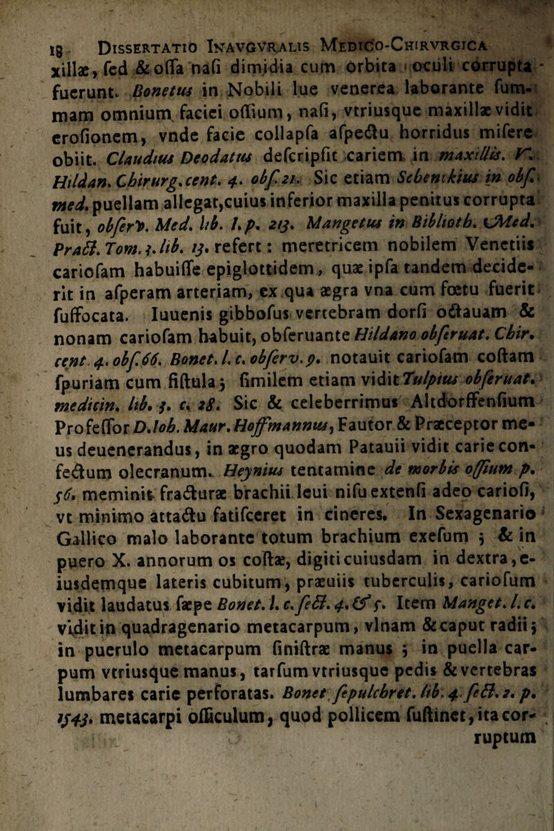 xill*,fed Seofla nafi dimidia cum orbita oculi corrupta fuerunt. Bonetus in Nobili lue venerea laborante fu tri¬ mam omnium, faciei odium, nafi, vtriusque maxillae vidit erofioncm, vnde facie collapfa afpedlu horridus mifere obiit Claudius Deodatus defcripfit cariem in maxiUis. V Htldan. Cbirurg.cent. 4. obf.21. Sic etiam Sebentkius in obf. med. puellam allegat,cuius inferior maxilla penitus corrupta fuit, obferlt. Med. hb. l.p. 213. Mangetus in Biblwtb. CMed. PraSl. Tom. 1. hb. 13. refert: meretricem nobilem Venctiis cariofam habuiflfe epiglottidem, quae ipfa tandem decide¬ rit in afperam arteriam, ex qua aegra vna cum foetu fuerit fuffocata. Iuuenis gibbofus vertebram dorfi odtauam & nonam cariofam habuit, obkruante Hi/dano obfiruat. Cbir. ccnt 4.obf.66. Bonet. l.c.obferv.p. notauit cariofam coftam fpuriam cum fiftulaj fimilem etiam vidit 7ulptus obferuat. medicin. hb.3. c. tS. Sic & celeberrimus AltdorfFenfium Profeffor D.lob. Maur. tiojfmannus, Fautor & Praeceptor me¬ us deuenerandus, in aegro quodam Patauii vidit carie con- fe&um olecranum. Heynius tentamine de morbis offium p. 36. meminit fra&urac brachii lcui nifuextenfi adeo cariofi, vt minimo atta&u fatifceret in cineres. In Sexagenario • Gallico malo laborante totum brachium exefum ; Se in puero X. annorum os collae, digiti cuiusdam in dextra, e- iusdemque lateris cubitum, praeuiis tuberculis, cariofum vidit laudatus faepe Bonet. I. c.feB. 4. (f 3. Item Manget. I. c. vidit in quadragenario metacarpum, vlnam & caput radii} in puerulo metacarpum finiftrae manus } in puella car¬ pum vtriusque manus, tarfum vtriusque pedis Se vertebras lumbaret carie perforatas. Bonet fipulcbret. lib. 4. feB. 2. p. 1343. metacarpi officulum, quod pollicem fuftinet, ita cor¬ ruptum