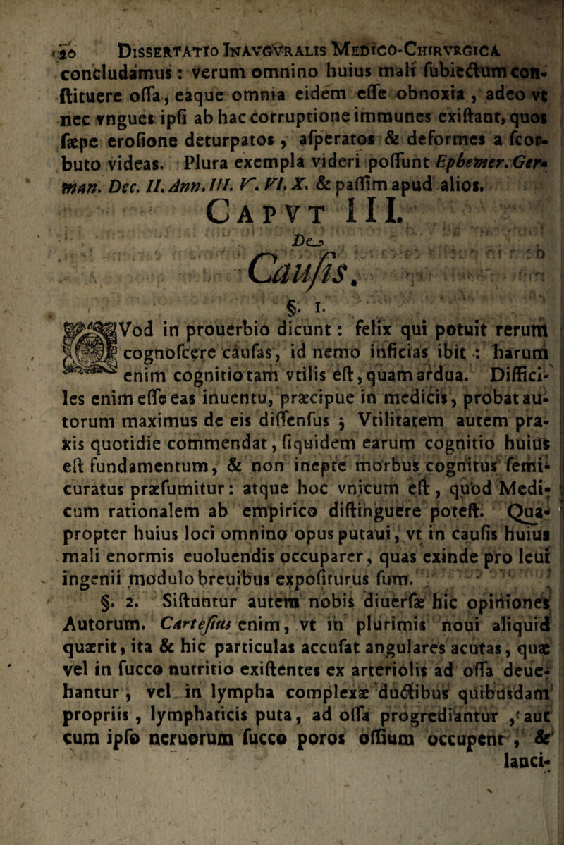 concludamus: verum omnino huius mali fubie&unvcoiN ftituere oflfa, eaque omnia eidem eflfe obnoxia , adeo vt nec vngues ipfi ab hac corruptione immunes exiftant,quos faepe eroGone deturpato* , afperatos & deformes a fcor- buto videas. Plura exempla videri poflunt Epbevier. Gcr» man. Dsc. //. dnn. ///. ^ VL X. & paffim apud alios, Gap vt III. Z)e_5 §• Vod in prouerbio dicunt: felix qui potuit rerum cognofcere caufas, id nemo inficias ibit : barurri enim cognitio tam vtlliseft, quam ardua. Diffici*' les enim ede eas inuentu, praecipue in medicis, probat au- torum maximus dc eis dilTenfus j Vtilitatem autem pra* fcis quotidie commendat, fiquidem earum cognitio huius ell fundamentum, & non inepte morbus cognitus femi* curatus praefumitur: atque hoc vnicum eft, quod Medi- | cum rationalem ab empirico diftihguere poteft. Qua- | propter huius loci omnino opus putauri, vt in caufis huius mali enormis euoluendis occuparer, quas exinde pro leui ingenii modulo breuibus expoliturus fum. §» 2. Siftuntur autera nobis diuerfae hic opiniones Autorutn. Cartefius enim, vt ih plurimis noui aliquid quaerit, ita & hic particulas acctifat angulares acutas, quae vel in fucco nutritio exiftentes ex arteriolis ad offa deue- hantur , vel in lympha complexae ‘ducibus quibusdam propriis , lymphaticis puta, ad olfa progrediantur aut cum ipfo neruorum fucco poros offium occupent i & lanci-