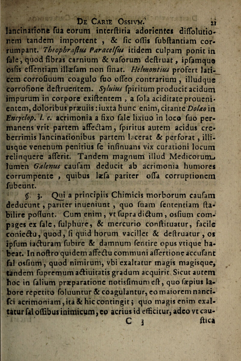 lancinatione fda eorum interftitia adorientes diffblutio* nem tandem importent , & fic offis fubftantiam cor¬ rumpant. Theophraflus Paracelfw itidem culpam ponit in fale, quod fibras carnium & vaforum deftruat, ipfamque osfis efTentiam illacfam non finat. Hehnontius profert lati¬ cem corrofiuum coagulo fuo offeo contrarium , illudque corrofione deftruentem. Sylutus fpiritum producit acidum impurum in corpore exiftentem , a fola aciditateproueni- entem,doloribus praeuiis:iuxta hunc enim,citante DoUoin Encyclop. I. c. acrimonia a fixo falc lixiuo in loco fuo per¬ manens vrit partem affedam, fpiritus autem acidus cre¬ berrimis lancinationibus partem lacerat & perforat, illi- rnque venenum penitius fe infinuans vix curationi locum relinquere aflerit. Tandem magnum illud Medicorum^ lumen Galenus caufam deducit ab acrimonia humores corrumpente , quibus laefa pariter offa corruptionem fubeunt. 3. Qui a principiis Chimicis morborum caufam deducunt, pariter inueniunt , quo fnam fententiam fta- bilire poffunt. Cum enim, vt fupra didum, osfium com¬ pages ex fale, fulphure, & mercurio conftituatur, facile coniedu, quod, fi quid horum vacillet & deftruatur , os ipfum iaduram fubire & damnum fentire opus vtique ha¬ beat. In noftro quidem affedu communi affertione accufant fal osfium, quod nimirum, vbi exaltatur magis magisque, tandem fupremum adiuitatis gradum acquirit Sicut autem hoc in falium praeparatione notisfimum eft, quofaepius la¬ bore repetito foluuntur & coagulantur, eo maiorem nanci- fci acrimoniam ,ita & hic contingit , quo magis enim exal¬ tatur fal offibus inimicum, eo acrius id efficitur, adeo vt cau- C 3 ftica