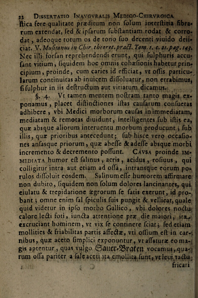 ftiea fere qualitate praeditum non folum itnerftitia fibra» rum extendat, fed & ipfarum fubftantiam rodat & corro¬ dat , adeoque totum os de tono fuo decenti viuido deii- c;iat. V. Mufttantu in Cbtr. theoret.praB. Tam. t. c. 21.pag.143. Nec illi forfan reprehendendi erunt, qui fulphuris accu- fant vitium, fiquidem hoc omnis cohaefionis habetur prin¬ cipium, proinde, cum caries id efficiat, vt odis particu¬ larum continuitas ab inuicem diffoluatur, non errabimus, fifulphur in iis deftrudum aut vitiatum dicamus. §. 4. Vt tamen mentem noftram tanto magis ex¬ ponamus , placet diftindiones iftas caufarum confuetas adhibere, vbi Medici morborum caufas in immediatam, 1 mediatam & remotas diuidunt, inteiligentes fub iftis ea, I quae absque aliorum interuentu morbum producunt > fub iliis, quae prioribus antecedunt; fub hisce vero occafio- nes anfasque priorum, quae abeffe &adeffe absque morbi incremento & decremento poliunt. Cavsa proinde im¬ mediata humor eft falinus, acris, acidus, rofiuus , qui : colligitur intra aut etiam ad offa, intransque eorum po- I rulos dilToluit eosdem. Salinum effe humorem affirmare ' non dubito, fiquidem non folum dolores lancinantes, qui I: eiulatu & trepidatione Agrorum fc fatis exerunt, id pro- I bant j omne enim fal fpiculis fuis pungit & vellicat, quale quid videtur in ipfo morbo Gallico, vbi dolores nodu calore ledi foti, iunda attentione pras die maiori, ita^ excruciant hominem, vt vix fe continere fciatj fed etiam I mollities & friabilitas partis affedae, vti offium eft in car-t, nibus, quae aceto fimplici exponuntur, vt affaturae eo ma¬ gis aptentur, quas vulgo @aU(l%S3rafm vocamus,qua¬ rum offa pariter a fele aceti ju emoliiu funr, ytleui tadu fricari