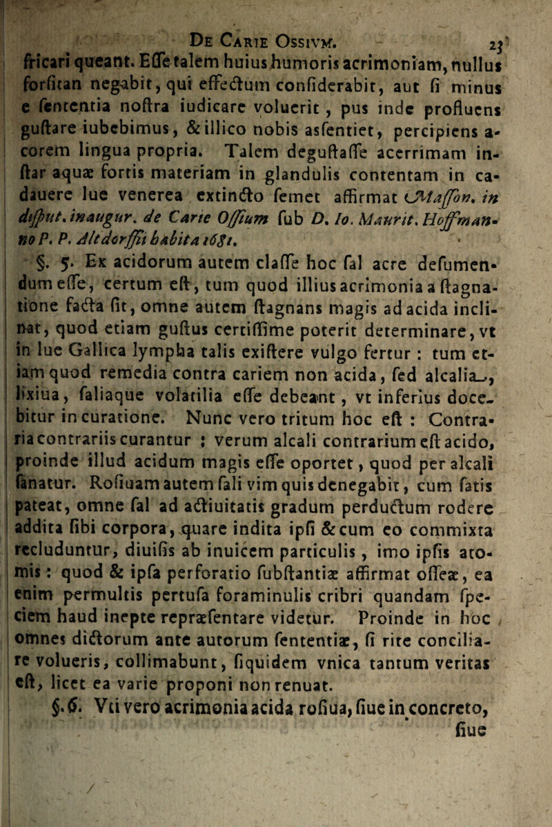 fricari queant. EflTe talem huius humoris acrimoniam, nullus forfitan negabit, qui effedum confiderabit, aut fi minus e fementia noftra iudicare voluerit, pus inde profluens guftare iubebimus, &iilico nobis asfentiet, percipiens a- corem lingua propria. Talem deguftafle acerrimam in- ftar aquae fortis materiam in glandulis contentam in ca- dauere lue venerea extin&o femet affirmat LMatfon. in dijput. inaugur. de Cane Offium fub D. Io. Manrit, Hof man¬ no P. P. Altdorffit b ahii a i6$it §. 5. Ex acidorum autem clafle hoc fal acre defumen- dumefTe, certum eft, tum quod illius acrimonia a flagna- tione fafta fit, omne autem ftagnans magis ad acida incli¬ nat, quod etiam guftus certiffime poterit determinare, vt in lue Gallica lympha talis exiftere vulgo fertur: tum et¬ iam quod remedia contra cariem non acida, fed alcalia_>, lixiua, faliaque volatilia efle debeant, vt inferius doce¬ bitur in curatione. Nunc vero tritum hoc eft : Contra- | riacontrariis curantur : verum alcali contrarium eft acido, i proinde illud acidum magis efle oportet, quod per alcali ! fanatur. Rofiuam autem fali vim quis denegabit, cum fatis pateat, omne fal ad aftiuitatis gradum perductum rodere addita fibi corpora, quare indita ipfi &cum eo commixra recluduntur, diuifis ab inuicem particulis, imo ipfis ato¬ mis: quod & ipfa perforatio fubftantiae affirmat ofieae, ea enim permultis pertufa foraminulis cribri quandam fpe- ciem haud inepte repraefentare videtur. Proinde in hoc omnes diftorum ante autorum fententiae, fi rite concilia¬ re volueris, colliniabunt, fiquidem vnica tantum veritas eft, licet ea varie proponi non renuat. Vei vero acrimonia acida rofiua, flue in concreto, . fiue