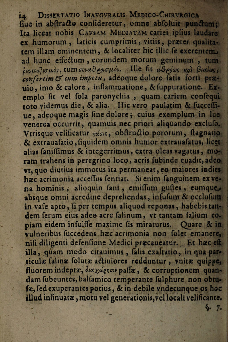 fiue in abftra&o confideretur, omne abfpluie pun&um; Ita liceat nobis Cavsam' Mediatam cariei ipfius laudare ex humorum, laticis cumprimis, vitiis, praeter qualita¬ tem illam eminentem, & localiter hic illic Ce cxerentemj ad hunc effedum , eorundem motum geminum , tum pevpx]i<rf>LGV, tum auvuS^icr/xov. Ille fit d&fjug ttgn |3tadax;, covfertim& cum impetu t adeoque dolore fatis forti prae- uio, imo & calore , inflammatione, &fuppuratione. Ex¬ emplo fit vel fola paronychia , quam cariem confcqui toto videmus die, & alia. Hic vero paulatim & fuccefli- uc, adeoque magis fine dolore, cuius exemplum in lue venerea occurrit, quamuis nec priori aliquando exclufo. Vtrisque velificatur $dois} obftru&io pororum, ftagnatio & extrauafatio,fiquidem omnis humor extrauafatus, licet alias faniffimus & integerrimus, extra oleas vagatus, mo¬ ram trahens in peregrino loco, acris fubinde cuadit,adeo vt,quo diutius immotus ita permaneat,eo maiores indies haec acrimonia accedas fentiat. Si enim fanguinem ex ve¬ na hominis, alioquin fani , emiflum guftes, cumquo absque omni acredine deprehendas, infufum & occlufum in vafe apto, fi per tempus aliquod reponas, habebis tan¬ dem ferum eius adeo acre falinum, vt tantam faiium co¬ piam eidem infuiffc maxime fis miraturus. Quare & in vulneribus fuccedens haec acrimonia non folet emanere, nifi diligenti defenfione Medici praecaueatur. Et haec eft illa, quam modo citauimus, falis exaltatio, in qua par¬ ticulae falinae folutae a&iuiorcs redduntur, vnitae quippe, fluorem indeptae, ^^^cnvpafiTae, & corruptionem quan- dam fubeuntes,balfamico temperante fulphure non obtu- fae,fedexuperantes potius, &in debile vndecunque os hoc illud infinuatae, motu vel generationis,vel locali velificante. '  ' ' . ; : 7- i