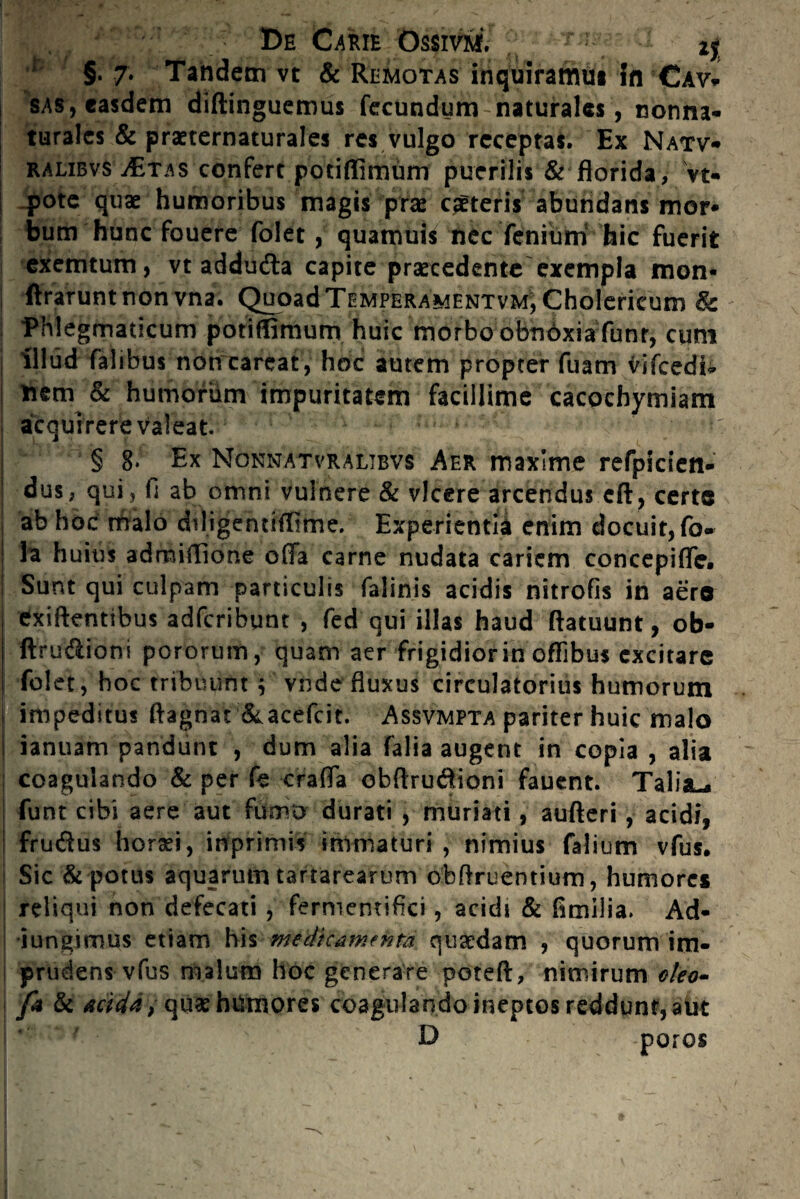 ! 'C ^ De Carie OssivmV ^ ; §. 7. Tandem vt & Remotas inquiramus in Cav- sas, easdem diftinguemus fecundum naturales, nonna- turalcs & praeternaturales res vulgo receptas. Ex Natv- | ralibvs jEtas confert potiffimum puerilis & florida, vt- | .pote quae humoribus magis prae ceteris abundans mor* bum hunc fouere folet, quamuis nec fenium hic fuerit exemtum, vt adduda capite praecedente exempla mon- I Ararunt non vna. Quoad Temperamentvm, Cholericum 8c Phlegmaticum potiffimum huic morbo obndxiafunr, cum illud falibus non careat, hoc autem propter fuam vifcedi* ! nem & humorum impuritatem facillime cacochymiam acquirere valeat. f ^ j § 8* Ex Nonnatvralibvs Aer maxime refpicien- ! dus, qui, fi ab omni vulnere & vicere arcendus cA, certe ab hoc malo diligentiffime. Experientia enim docuit, fo- i Ia huius admiffione offa carne nudata cariem concepiffe. | Sunt qui culpam particulis falinis acidis nitrofis in aere j exiftentibus adfcribunt , fed qui illas haud Aatuunt, ob- | Aru&ioni pororum, quam aer frigidior in oflibus excitare I folet , hoc tribuunt j vnde fluxus circulatorius humorum | impeditus ftagnat &acefcit. Assvmpta pariter huic malo 1 ianuam pandunt , dum alia falia augent in copia , alia coagulando & per k craffa obftrudfioni fauent. Talia-* I funt cibi aere aut fumo durati , muriati, aufteri, acidi, i fruftus horaei, inprimis immaturi , nimius falium vfus. Sic & potus aquarum tartarearum obftruentium, humores reliqui non defecati , fermemifici, acidi & fimiiia. Ad¬ jungimus etiam his medicamenta quaedam , quorum im¬ prudens vfus malum hoc generare poteft, nimirum oleo- fo & Acida,quae humores coagulando ineptos reddunt, aut D poros