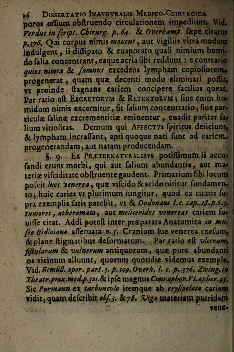 poros offium obftruendo circulationem impediunt* Vid. Verduc in feript. Cbirurg. p. 64. & OVerkamp. faepe citatus P*376. Qui corpus nimis mouent, aut vigiliis vitra modum iodulgent, ii diflipato & euaporato quafi nimium humi- dofalia concentrant,eaque acriafibi reddunt : e contrario quies nimia & fomnus excedens lympham copiofiorencu progenerat, quam quae decenti modo eliminari poffit, vt proinde ftagnans cariem concipere facilius queat. Par ratio eft Excretorvm & Retentorvm * fiue enim hu- midum nimis excernitur, fit falium concentratio , fiue par¬ ticulae falinae excrementitiae retinentur , euadit pariter fa* lium vitiofitas. Demum qui Affectvs fpiritus deficiunt, & lympham incraflant , apti quoque nati funt ad 'carienu progenerandam,aut natam producendam. . J §. 9, Ex PraiTern atvr alibvs potifiimum ii accu- fandi erunt morbi, qui aut falium abundantia, aut ma¬ teriae vifeiditate obftruente gaudent. Primarium fibi locum pofeit lue e Venerea, quae vifcido& acido nititur fundamen¬ to* huic caries vt plurimum iungitur, quod ex citatis fu- pra exemplis fatis patebit, vt & Dodonaus l.c. cap. /g.p.foj. tumores y atheromata , aut melherides venereas cariem fo- uiffe citat. Addi poteft inter praeparata Anatomica in mu* feo BidloUno afleruata Cranium lue venerea exefum, & plane digmatibus deformatum* Par ratio eft vlccrum, fiftularum & vulnerum antiquorum, quae pure abundanti os vicinum alluunt, quorum quotidie videmus exempla, Vid. Et muli, oper. part.j. p. iep> Overk, L c, p. 37J. Zwing. in tbeatr.prax.me d.p.321.^0. ipfc magnus CoHsapbor.ELapbor.43. Sic Purmann ex carbunculo itemque ab eryfipelate cariem vidit, quamdeferibit obf$. Sc^s* Vtgo materiam putridam vene-