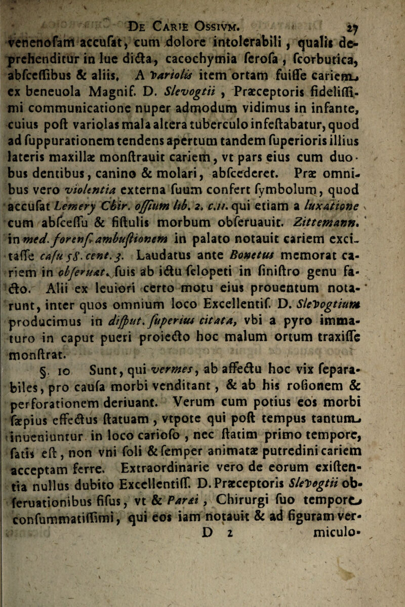 venenofam accufat, cum dolore intolerabili, qualis de¬ prehenditur in lue di&a, cacochymia ferofa , fcorbutica, abfceffibus & aliis, A Vari&lts item ortam fuiffe cariem-» ex beneuola Magnif. D. Slevogtii , Praeceptoris fideliffi- mi communicatione nuper admodum vidimus in infante, cuius poft variolas mala altera tuberculo infeftabatur, quod ad fuppurationem tendens apertum tandem fuperioris illius lateris maxillae monftrauit cariem, vt pars eius cum duo* bus dentibus, canino & molari, abfcedcret. Prae omni¬ bus vero violentia externa fuum confert fymbolum, quod accufat Lemery Cbir. offhttn Itb. 2* cj/. qui etiam a luxatione \ cum abfcefifu & fiftulis morbum obferuauit. Zittemann. in med> forenf ambufliomm in palato notauit cariem exci- taffe cafu sS' cent.j. Laudatus ante Bonetus memorat ca¬ riem in obferuAt^uis ab i<ftu felopeti in finiftro genu fa- <fto. Alii ex leniori certo motu eius prouentum nota-‘ runt, inter quos omnium loco Exccllentif. D. SleDogtiunt producimus in dijput, Juperitu citata, vbi a pyro imma¬ turo in caput pueri proie&o hoc malum ortum traxifle monftrat. §. 10 Sunt, qui vermes, ab affeftu hoc vix fepara- biles, pro caufa morbi venditant, & ab his rofionem & perforationem deriuant. Verum cum potius eos morbi faepius effe&us ftatuam , vtpote qui poft tempus tantuixu inueniuntur in loco cariofo , nec ftatim primo tempore, fatis eft, non vni foli &femper animatae putredini cariem acceptam ferre. Extraordinarie vero de eorum exiften- tia nullus dubito ExccllcntiflT. D. Praeceptoris Sle^egtii ob- feruatiombus fifus, vt & Partti, Chirurgi fuo tempore* confummatiffimi , qui eos iam notauit & ad figuram ver- D z miculo»