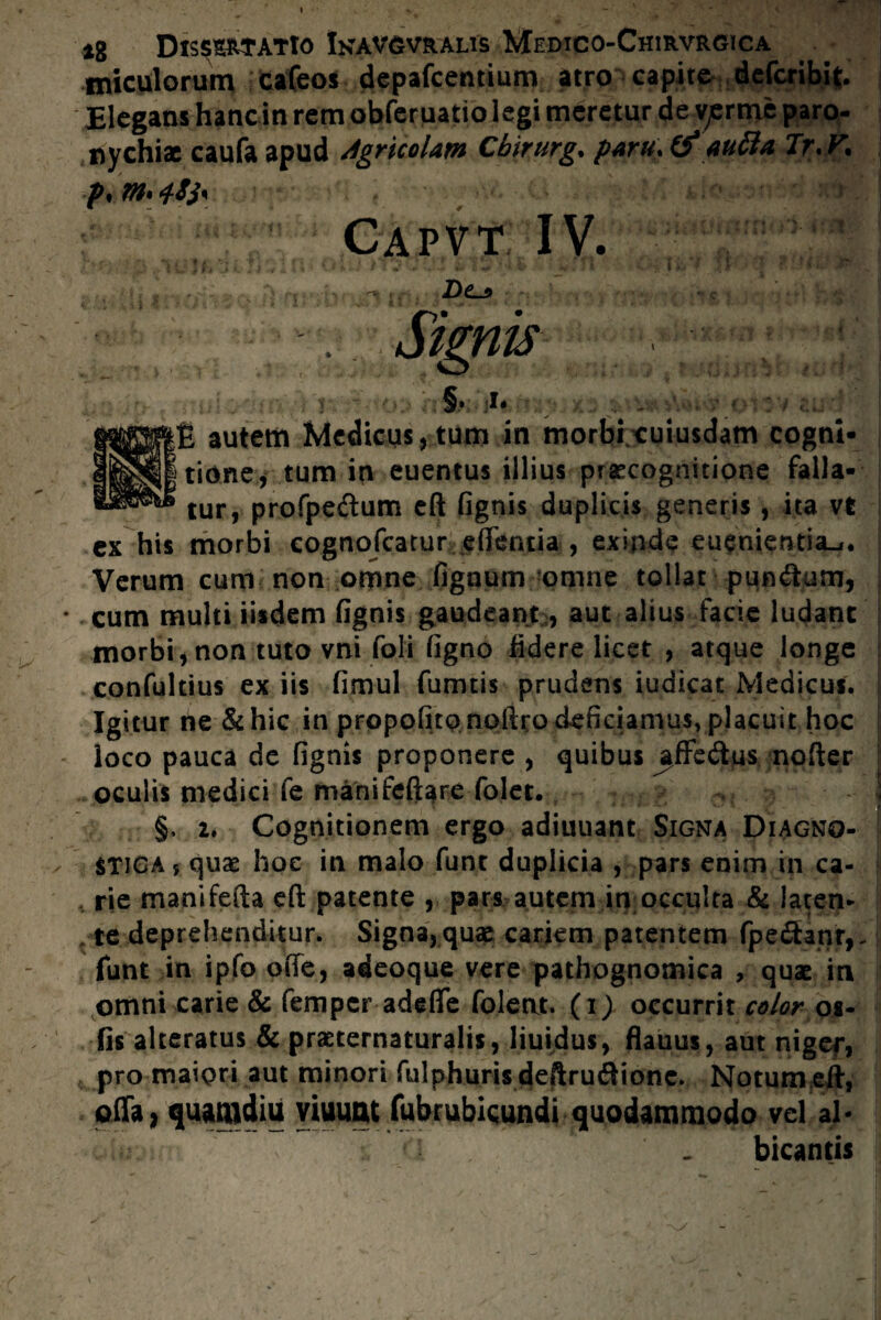 miculorum cafeos depafcentium atro capite dcfcribit. Elegans hanc in rem obferuatio legi meretur de v^rme paro- nychix caufa apud Agricolam Cbirurg. paru. aucta Tr.V. p.moffj* ) Capvt IV. D(Lj> Signis } §• J* ... v ' S autem Medicus, tum in morbi euiusdam cogni¬ tione, tum in euentus illius praecognitione falla¬ tur, profpe&um eft fignis duplicis generis, ita vfc morbi cognofcatur efifentia , exinde eueniemia_i. Verum cum non omne fignum omne tollat punitum, * cum multi iisdem fignis gaudeant, aut alius facie ludant morbi, non tuto vni foli figno fidere licet , atque longe confultius ex iis fimul fumtis prudens iudicat Medicus. Igitur ne & hic in propofitpnoftro deficiamusvplacuit hoc ioco pauca de fignis proponere , quibus nofter oculis medici fe manifeftare folet. \ §, 2. Cognitionem ergo adiuuant Signa Diagno¬ stica, quas hoc in malo funt duplicia , pars enim in ca¬ rie manifefta eft patente , pars autem in occulta & iaten- , te deprehenditur. Signa, quae cariem patentem fpe£tanr,- funt in ipfo ofte, adeoque vere pathognomica , quae in omni carie & femper adefle folent. (i) occurrit color os- fis alteratus & praeternaturalis, liuidus, flauus, aut nigef, pro maiori aut minori fulphuris deftrutftionc. Notum eft, offa, quamdiu yiuunt fubrubicundi quodammodo vel al¬ bicantis ex his -v_/