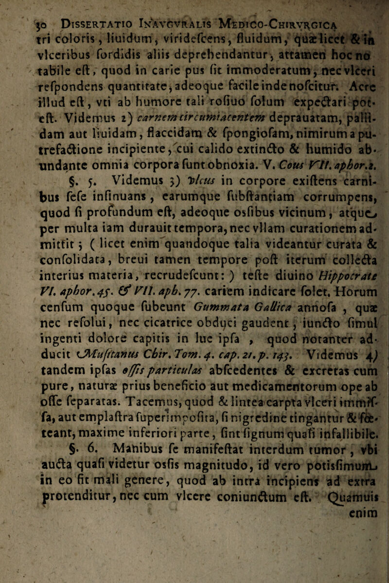 tri coloris, liuidum, viridefcens, fluidum, quae licet & in vlceribus fordidis aliis deprehendantur , attamen hoc no tabile eft, quod in carie pus fit immoderatumynecvlceri refpondens quantitate, adeoque facile inde nofeitur. Acre illud eft, vti ab humore tali rofiuo folum expe&ari poc- eft. Videmus 2) carnemcircumiacentem deprauatam, palli¬ dam aut 1 ruidam, flaccidam & fpongiofam, nimirum a pu- trefa&ione incipiente, cui calido extin&o & humido ab¬ undante omnia corpora funt obnoxia. V.Cous Kll.aphor.z. §. 5. Videmus 3) Iolcus in corpore exiftens carni¬ bus fefe infinuans, earumque fubftantiam corrumpens, quod fi profundum eft, adeoque osfibus vicinum, atquo per multa iam durauit tempora, nec vllam curationem ad¬ mittit $ ( licet enim quandoque talia videantur curata & confolidata, breui tamen tempore poft iterum colleda interius materia, recrudefcunt: ) tefte diuino Hippocrate VI. apbor.45. & ril.apb.77. cariem indicare fo!et« Horum cenfum quoque fubeunt Gummata Gallica annofa , quae nec refolui, nec cicatrice obdqci gaudent, iunfto fimul ingenti dolore capitis in lue ipfa , quod notamer ad* ducit Chlufitanus Cbir.Tom. 4. cap. 2/.p. 14$. Videmus 4^ tandem ipfas effis particulas abfcedentes & excretas cum pure, naturae prius beneficio aut medicamentorum ope ab ofle feparatas. Tacemus, quod & lintea carpta vlceri fa, aut emplaftra firpenmpcfita, fi nigredine tingantur &foe- tcant,maxime inferiori parte, fintfignum quafi infallibile. §. 6. Mahibus fe manifeftat interdum tumor , vbi aufta quafi videtur osfis magnitudo, id vero potisfimunLi in eo fit mali genere, quod ab intra incipiens ad extra protenditur, nec cum vicere coniunftum eft. Quamuis ^ v enim