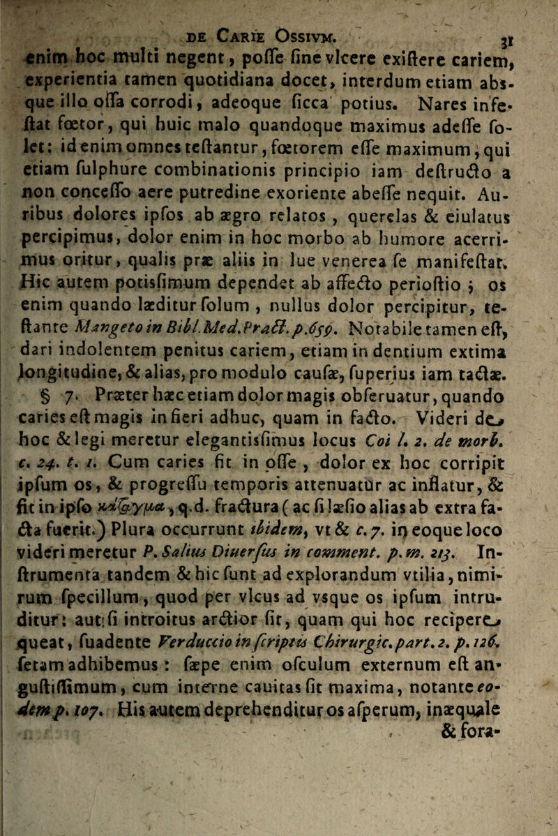 enim hoc multi negent, poffe fine vicere exiftere cariem, experientia tamen quotidiana docet, interdum etiam abs- que illo offa corrodi, adeoque ficca potius. Nares infe- ftat faetor, qui huic malo quandoque maximus adeffe fo- let: id enim omnes reflantur, faetorem effe maximum; qui etiam fulphure combinationis principio iam deftrudo a non concsffo aere putredine exoriente abeffe nequit. Au¬ ribus dolores ipfos ab aegro relatos , querelas & eiulatus percipimus, dolor enim in hoc morbo ab humore acerri¬ mus oritur, qualis prae aliis in lue venerea fe manifeftar. Hic autem potisfimum dependet ab affedo perioftio ; os enim quando laeditur folum , nullus dolor percipitur, te- ftante M anget oin Bibl.Med.Pr&£l, pjjp, Notabile tamen eft, dari indolentem penitus cariem, etiam in dentium extima longitudine, & alias, pro modulo caufae, fuperius iam tadae. § 7» Praeter haec etiam dolor magis obferuatur, quando caries eft magis in fieri adhuc, quam in fado. Videri do hoc & legi meretur elegantisfimus locus Cos L 2. de mori, c. 24. t. /. Cum caries fit in offe , dolor ex hoc corripit ipfum os, & progreffu temporis attenuatur ac inflatur, & fitinipfo q.d. fradura(ac filaefioaliasab extra fa- da fuerit.) Plura occurrunt ibidem^ vt& f.7. iqeoqueloco videri meretur P. Saltus Dtuerftu in comment. />. m. 215. In- ftrumenta tandem &hicfunt ad explorandum vtilia, nimi¬ rum fpecillum, quod per vicus ad vsque os ipfum intru¬ ditur: aut:(i introitus ardior fit, quam qui hoc recipero queat, fuadente Verduccio in [criptis Chirurgic.part. 2. p. 126. fetam adhibemus: faepe enim ofculum externum eft an* guftiflimum, cum interne cauitasfit maxima, notante eo- dmpaoy. His.-autem deprehenditur os afperum, inaequale - - - ♦. &fora-