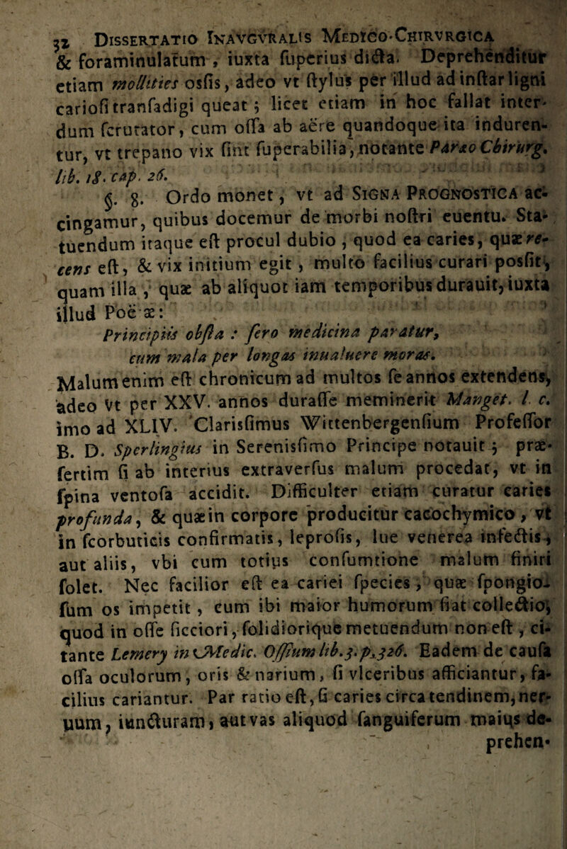 & foraminulatum , iuxta fuperius dnfta. Deprehenditur etiam mollities osfis, adeo vt ftylus per illud adinftarligni cariofitranfadigi queat; licet etiam in hoc fallat inter¬ dum ferutator, cum offa ab aere quandoque ita induren¬ tur, vt trepano vix fint fuperabilia', notante PartoCbirurg, lik iS- cap. 26. * 8. Ordo monet, vt ad Signa Prognostica aci cingamur, quibus docemur de morbi noftri euentu. Sta¬ tuendum itaque eft procul dubio , quod ea caries, quat«- eens eft, & vix initium egit, multo facilius curari posfit-, quam illa , quae ab aliquot iam temporibus durauit, iuxta illud Poe-ae: 'v ' ' Principiis obfa : fero medicina paratur, eum mala per longas inualuere moras. Malum enim eft chronicum ad multos fe annos extendens, adeo Vt per XXV. annos duraffe meminerit Manget. I e. imo ad XL1V. Clarisfimus Wictenbergenfium Profeffor B. D- Spcrlingius in Serenislimo Principe notauit 5 prae¬ feram fi ab interius extraverfus malum procedat, vt in fpina ventofa accidit. Difficulter etiam curatur caries profunda, & quaein corpore producitur cacochymico, vt in fcorbuticis confirmatis, leprofis, lue venerea mfeftis, aut aliis, vbi cum totius confumtione malum finiri folet. Nec facilior eft ea cariei fpecies, quae fpongioi fum os impetit, eum ibi maior humorum fiat colle&ioi quod in offe ficciori, folidiorique metuendum non eft , ci¬ tante Lemery itnMedk. OjftumM.3ipi.326. Eadem de caufa offa oculorum, oris & narium, fi viceribus afficiantur, fa¬ cilius cariantur. Par ratio eft, G caries circa tendinem, ner- jium, iun&uraro» aut vas aliquod fanguiferum maius de- , prehen*