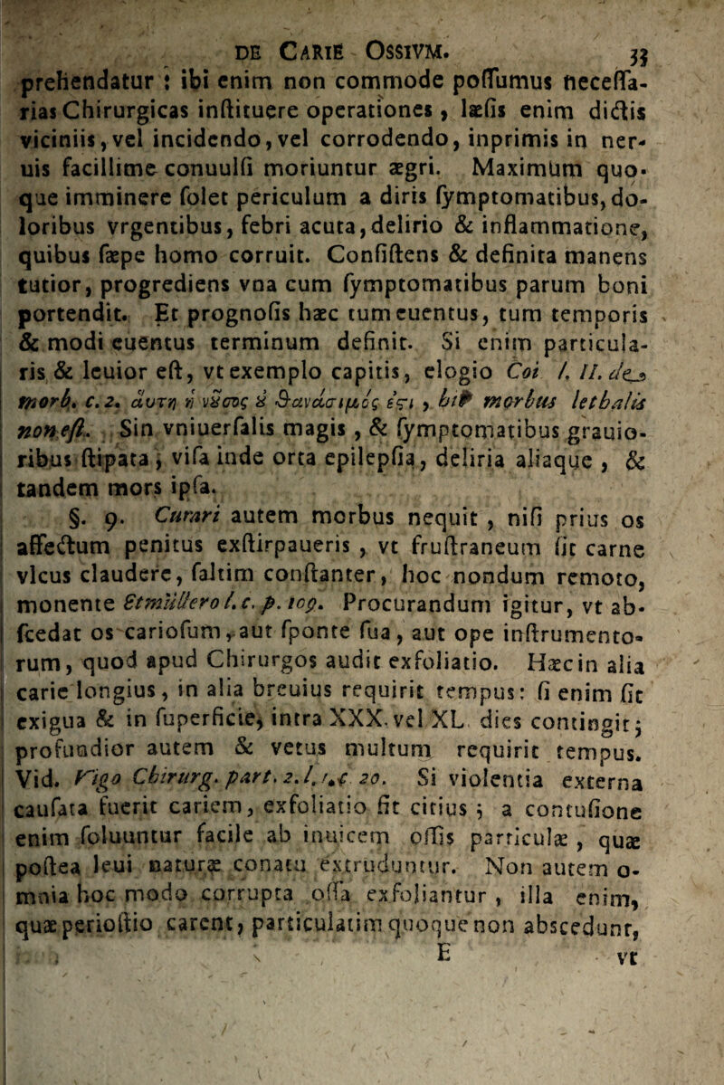 de Carie - Ossivm. 3$ prehendatur : ibi enim non commode poflumus neceflfa- rias Chirurgicas indituere operationes, laefis enim didis viciniis,vel incidendo,vel corrodendo, inprimis in ner- uis facillime conuulfi moriuntur aegri. Maximtmi quo¬ que imminere folet periculum a diris fymptomatibus, do¬ loribus vrgentibus, febri acuta,delirio & inflammatione, quibus faepe homo corruit. Confidens & definita manens tutior, progrediens vna cum fymptomatibus parum boni portendit. Et prognofis haec tumeuentus, tum temporis & modi euemus terminum definit. Si enim particula¬ ris & lcuior efl, vt exemplo capitis, elogio Coi 1. II. tnorb. c.2. avTYj » v Seros 8 &avdo’t'fibg s?ri > biP morbtis letbaUs non efl. Sin vniuerfalis magis , & fymptomatibus grauio- ribus dipata , vifa inde orta epilepfia, deliria aliaque , & tandem mors ipfa. §. 9. Cumri autem morbus nequit , nifi prius os affedum penitus exdirpaueris , vt frudraneum fit carne vicus claudere, faltim condanter, hoc nondum remoto, monente StmtilferoLc,p.iop. Procurandum igitur, vt ab- j fcedat os cariofum, aut fponte fua, aut ope indrumento» j rum, quod apud Chirurgos audit exfoliatio. Haec in alia i carie longius, in alia breuius requirit tempus: fi enim fit | exigua & in fuperficie, intra XXX. vel XL dies contingit; | profundior autem & vetus multum requirit tempus. ! Vid. Chtrurg. part. 2.4Uf 2:0. Si violentia externa caufata fuerit cariem, exfoliatio fit citius 5 a comufione enim fodiuntur facile ab inuicem odis particula: , quae podea leui na turge conatu extruduntur. Non autem o- mnia hoc modo corrupta offa exfoliantur , illa enim, quae perioitio carent, particulatim quoque non abscedunt,