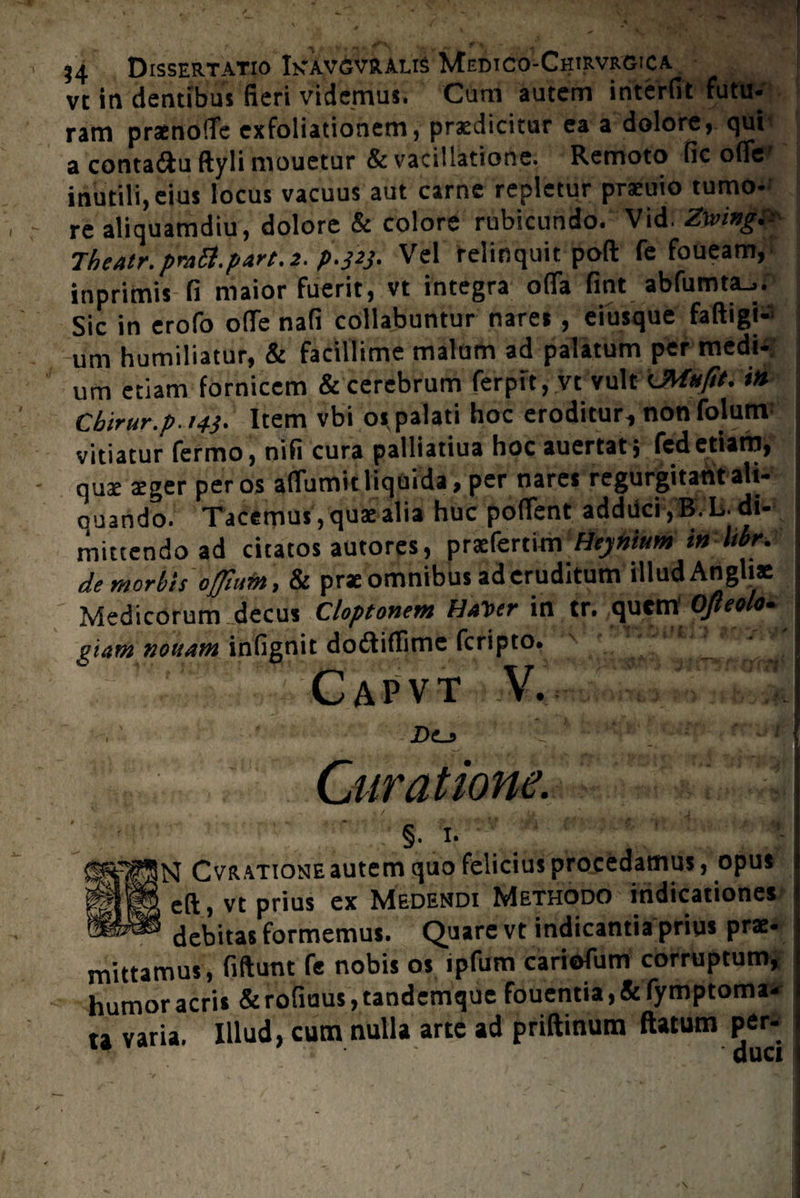 vt in dentibus fieri videmus. Cum autem interfit futu¬ ram praenoffe exfoliationem, praedicitur ea a dolore* qui a conta&u ftyli mouetur & vacillatione. Remoto fic ofle’ inutili, eius locus vacuus aut carne repletur praiuio tumo¬ re aliquamdiu, dolore & colore rubicundo. Vid. Zwingi- Theatr.pmSl.part.i. p.323. Vel relinquit pofl: fe foueam, inprimis fi maior fuerit, vt integra offa fint abfumta_>. Sic in erofo offe nafi collabuntur nares , eiusque faftigi- um humiliatur, & facillime malum ad palatum per medi-, um etiam fornicem & cerebrum ferpit, vt vult UMnfit. i» Cbtrur.p. 143. Item vbi os. palati hoc eroditur., non folum vitiatur fermo, nifi cura palliatiua hoc auertat; fcd etiam, quae aeger per os affumit liquida, per nares regurgitant ali¬ quando. Tacemus, quae alia huc poffent addiici ,B. L. di¬ mittendo ad citatos autores, praefertim Heynium in Itbr. de morbis offium, & prae omnibus ad eruditum illud Angliae Medicorum decus Cloptonem HaToer in tr. quem Ofieolo. giam nonam infignit dodtiflimc fcripto. ■K? Capvt V. jDe_? Curatione. t / ^ •; , ■ • .'■ §. 1. q Cvratione autem quo felicius procedamus, opus cft, vt prius ex Medendi Methodo indicationes debitas formemus. Quare vt indicantia prius prae- mittamus, fiftunt fe nobis os ipfum cariofum corruptum, humor acris & rofiuus, tandemque fouentia, & fymptoma- u varia. Illud, cum nulla arte ad priftinum ftatum per*