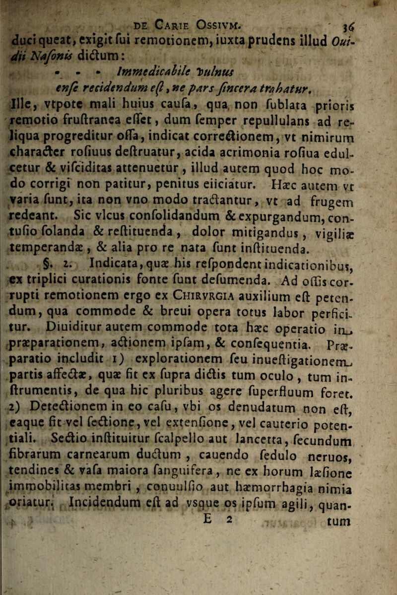 duci queat, exigit fui remotionem, iuxta prudens illud Oui- dii Nafonis didum: ' • - • Immedicabile Vulnus enfe recidendum e(l, ne pars JIncera trahatur. Ille, vtpotc mali huius caufa, qua non fublata prioris remotio fruftranca effet, dum femper repullulans ad re¬ liqua progreditur offa, indicat corredionem, vt nimirum charadcr rofiuus deftruatur, acida acrimonia rofiua edul¬ cetur & vifciditas attenuetur , illud autem quod hoc mo¬ do corrigi non patitur, penitus eiiciatur. Haec autem vt varia funt, ita non vno modo tradantur, vt ad frugem redeant. Sic vicus confolidandum & expurgandum, con- tufio folanda & reflituenda , dolor mitigandus, vigiliae temperandas, & alia pro re nata funt inftituenda. §. z. Indicata,quae his refpondcnt indicationibus, ex triplici curationis fonte funt defumenda. Ad offis cor¬ rupti remotionem ergo ex Chirvrgia auxilium eft peten- dun^qua commode & breui opera totus labor perfici¬ tur. Diuiditur autem commode tota haec operatio in^ praeparationem, adionem ipfam, & confequentia. Pr^- paratio includit i) explorationem feu inueftigationerrL, partis affedae, quae fit ex fupra didis tum oculo , tum in- ftrumentis, de qua hic pluribus agere fuperfluum foret, 2) Detedionem in eo cafu, vbi os denudatum non eft, I eaque fit vel fedione, vel extenfione, vel cauterio poten- i tiali. Sedio inftituitur fcalpelio aut lancetta, fecundum ! fibrarum carnearum dudum , cauendo fedulo neruos, tendines & vafa maiora fanguifera, ne ex horum 1&fione I immobilitas membri , conuulfio aut harmorrhagia nimia /Oriatur. Incidendum eft ad vsque os ipfum agili, quan- ! i E 2 tum