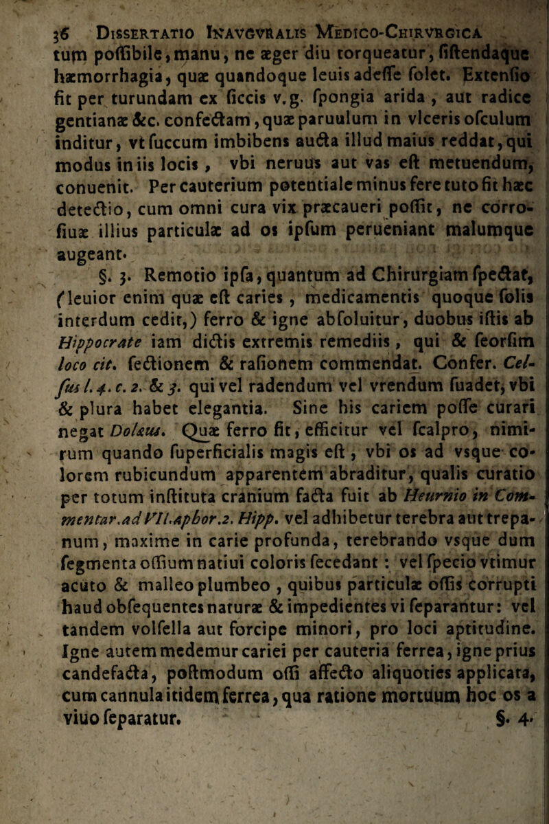 tum poffibile,manu, ne aeger diu torqueatur , fiftendaque haemorrhagia, quae quandoque leuisadefle foiet. Extenfio fit per turundam cx ficcis v.g. fpongia arida , aut radice gentianae &c. confedam,quae paruulum in viceris ofculum inditur, vtfuccum imbibens aufta illud maius reddat, qui modus iniis locis , vbi neruus aut vas eft metuendum, conuenit. Per cauterium potentiale minus fere tuto fit haec detedio, cum omni cura vix praecaueri poffit, ne corro- fiu3e illius particulae ad os ipfum perueniant malumque augeant» j §.3. Remotio ipfa, quantum ad Chirurgiam fpe&at, fleuior enim quae eft caries, medicamentis quoque folis i interdum cedit,) ferro & igne abfoluitur, duobus iftis ab Hippocrate iam didis extremis remediis, qui & feorfim j loco cit. fedionem & rafionem commendat. Confer. Cel- fm L 4* c. 2. & 3. qui vel radendum vel vrendum fuadet,vbi & plura habet elegantia. Sine his cariem poffe curari negat Dol&iu. Quae ferro fit, efficitur vel fcalpro, nimi¬ rum quando fuperficialis magis eft , vbi os ad vsque co¬ lorem rubicundum apparentem abraditur, qualis curatio per totum inftituta cranium fada fuit ab Heurnio in Com- mentar.adyiLapbor.2, Hipp. vel adhibetur terebra aut trepa- num, maxime in carie profunda, terebrando vsque dum fegmenta offium natiui coloris fecedant: vel fpecio vtimur acuto & malleo plumbeo , quibus particulae offis corrupti haud obfequentes naturae & impedientes vi feparantur: vel tandem volfella aut forcipe minori, pro loci aptitudine. Igne autem medemur cariei per cauteria ferrea, igne prius candefada, poftmodum offi affedo aliquoties applicata, cum cannula itidem ferrea, qua ratione mortuum hoc os a yiuofeparatur. §. 4'