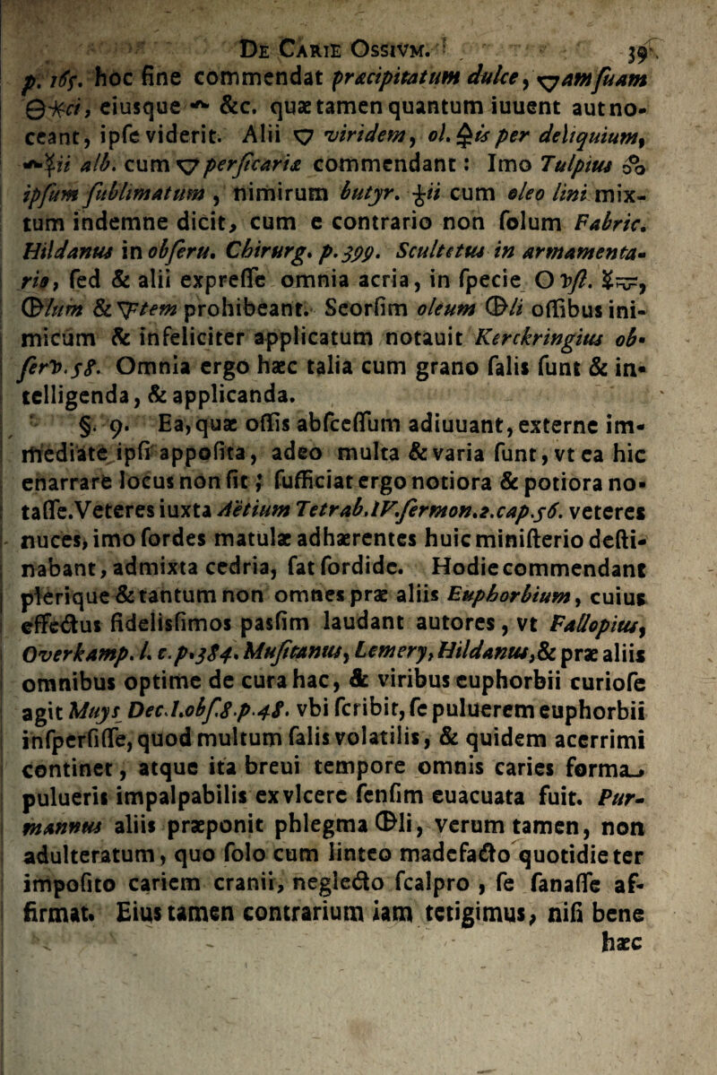 pritf* hoc fine commendat pr&cipitatum dulce,\yamfuAm Qi$ci, eiusque A &c. quae tamen quantum iuuent aut no¬ ceant, ipfe viderit. Alii xy viridem, oLQisper deliquiumf «*\ii alb. cum xyperficari* commendant: Imo Tulpius 00 ipfum[ublimatum , nimirum butyr. \ii cum oleo lini mix¬ tum indemne dicit, cum e contrario non folum Fabric. Htldanus in obferu. Chirurg. p.jyp. Sculttttu in armamenta» ria, fed & alii expreffe omnia acria, in fpecie O J>ft. (Blum &cPptem prohibeant. Seorfim oleum (Bli offibus ini¬ micum & infeliciter applicatum notauit Kerckringitu ob• ferio.$8* Omnia ergo haec talia cum grano fali* funi & in* telligenda, & applicanda. §. 9. Ea,qua: offis abfceflum adiuuant, externe im- rrfediate ipfi appofita, adeo multa & varia funt,vtea hic enarrare locus non fit; fufficiat ergo notiora & potiora no* tafle.Veteres iuxta Aetium TetrabAFferMon.z.cap.sti. veteres nuces, imo fordes matulae adhaerentes huicminifteriodefti- nabant, admixta cedria, fatfordidc. Hodie commendant pierique & tantum non omnes prae aliis Bupborbium, cuius effetSus fidelisfimos pasfim laudant autores , vt Fallopitu, OverkAmp. /. c.p>384* Mufimnut, Lemery> HildAniu>& prae aliis omnibus optime de cura hac, & viribus euphorbii curiofe agit Muys Dec.U0bf.8p 4S• vbi fcribit, fe puluerem euphorbii infperfiffe, quod multum falis volatilis , & quidem acerrimi continet, atque ita breui tempore omnis caries forma-» puluerii impalpabilis ex vicere fenfim euacuata fuit. Pur- ntmnm aliis praeponit phlegma (Bli, verum tamen, non adulteratum, quo folo cum linteo madcfa&o quotidie ter impofito cariem cranii, negle&o fcalpro , fe fanaffe af¬ firmat» Eius tamen contrarium iam tetigimus, nifi bene s< : s ' '• haec
