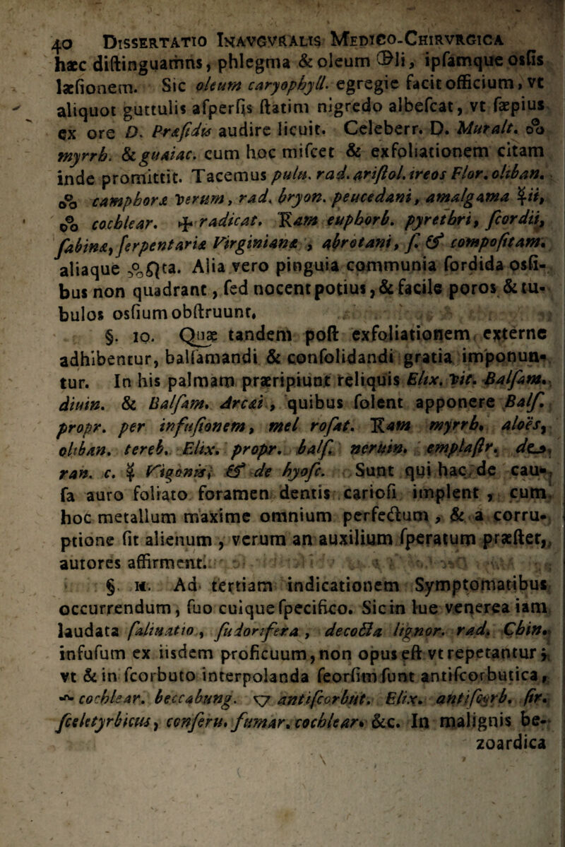 hac diftinguamns, phlegma & oleum ®li, ipfamqueosGs lafionecn. Sic oleum caryophyll. egregie facit officium, vt aliquot guttulis afperfis ftatim nigredo albefeat, vt faepius ex ore D; Prafidts audire licuit. Celeberr. D. Muralt. oo myrrh. Scguaiac. cum hoc mifcet & exfoliationem citam inde promittit. Tacemus pulu. rad.ariftol.treos Flor.ohban, 0© camphora Verum, racL bryon. peucedani, amalgama %ii, ' 0°o cochlear. & radicat. Ram euphorb. pyrethri, fcordii, fzbina, ferpentaria Eirginiana , abrotani, compofitam. aliaque °c£}ta. Alia vero pinguia communia fordida osfi- bus non quadrant, fed nocent potius, & facile poros & tu¬ bulos osfiumobftruunt, §. io. Quae tandem poft exfoliationem externe adhibentur, balfamandi & confolidandi gratia imponun¬ tur. In his palmam praeripiunt reliquis Eltx. Vit. Balfam. diuin. & Balfm* Areat, quibus folent apponere Ba/f. propr. per infufionem, mei rofat. E*«# myrrh* aloes, oltban. fereb. Elix, propr. balf. nerutn. emplafir, dc*, ran. c. $ Vigeni*) & de hyofe. Sunt qui hac de cau-: fa auro foliato foramen dentis cariofi implent , cum hoc metallum maxime omnium perfedum , & a corru¬ ptione fit alienum , verum an auxilium fperatum praefter, autores affirment. - ^ v §. w. Ad tertiam indicationem Symptomatibus occurrendum, fuo cuique fpecifico. Sic in lue venerea iam laudata pdiuatio, fuiorifera , decoBa lignor, rad. Cbin• infufum ex iisdem proficuum, non opus eft vt repetantur * vt &in fcorbuto interpolanda feorfim funt antifcorbutica, cochlear. beccabung. xy anttfcorbut. Elix. ahtifoyrb* (ir. fceUtyrbhus, conferti» fumar* cochlear* &c. In malignis be- zoardica