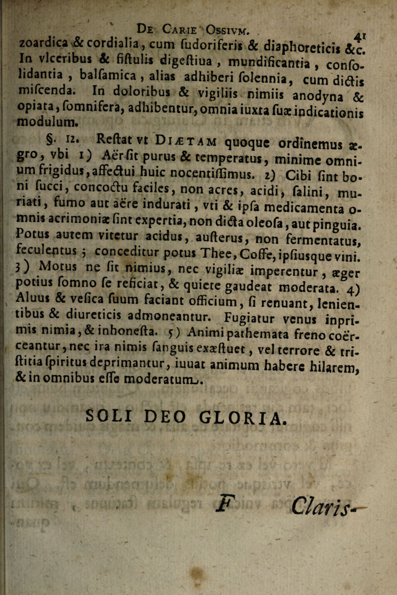 zoardica & cordialia, cum fudoriferis & diaphoreticis Scc In vlccribus & fiftulis digeftiua , mundificantia , confo- lidantia , balfamica , alias adhiberi folennia, cum diftis mifcenda. In doloribus & vigiliis nimiis anodyna & opiata, fomnifcra, adhibentur, omnia iuxta fuaeindicationis modulum. §. 12. Reflat vt Dictam quoque ordinemus se- gr0r vbii Purus & temperatus, minime omni- um frigidus^ affe&ui huic nocentiffimus. z) Cibi fint bo¬ ni fucci, concoftu faciles, non acres, acidi, falini, mu- riati, fumo aut aere indurati, vti & ipfa medicamenta o- mnis acrimoniae fint expertia, non di&a oleofa, aut pinguia. Potus autem vitetur acidus, aufterus, non fermentatus* feculentus 5 conceditur potus Thee, Coflfe, ipfiusque vini. 3) Motus ne fit nimius, nec vigiliae imperentur, aeger potius fomno fe reficiat, & quiete gaudeat moderata. 4) Aluus & vefica fuum faciant officium, fi renuant, lenien¬ tibus & diureticis admoneantur. Fugiatur venus inpri- mis nimia,&inhonefta. 5) Animi pathemata freno coer¬ ceantur, nec ira nimis fanguis exseftuet, vel terrore & tri- flitiafpiritus deprimantur, iuuat animum habere hilarem, & in omnibus efle moderatum^. SOLI DEO GLORIA. * Claris