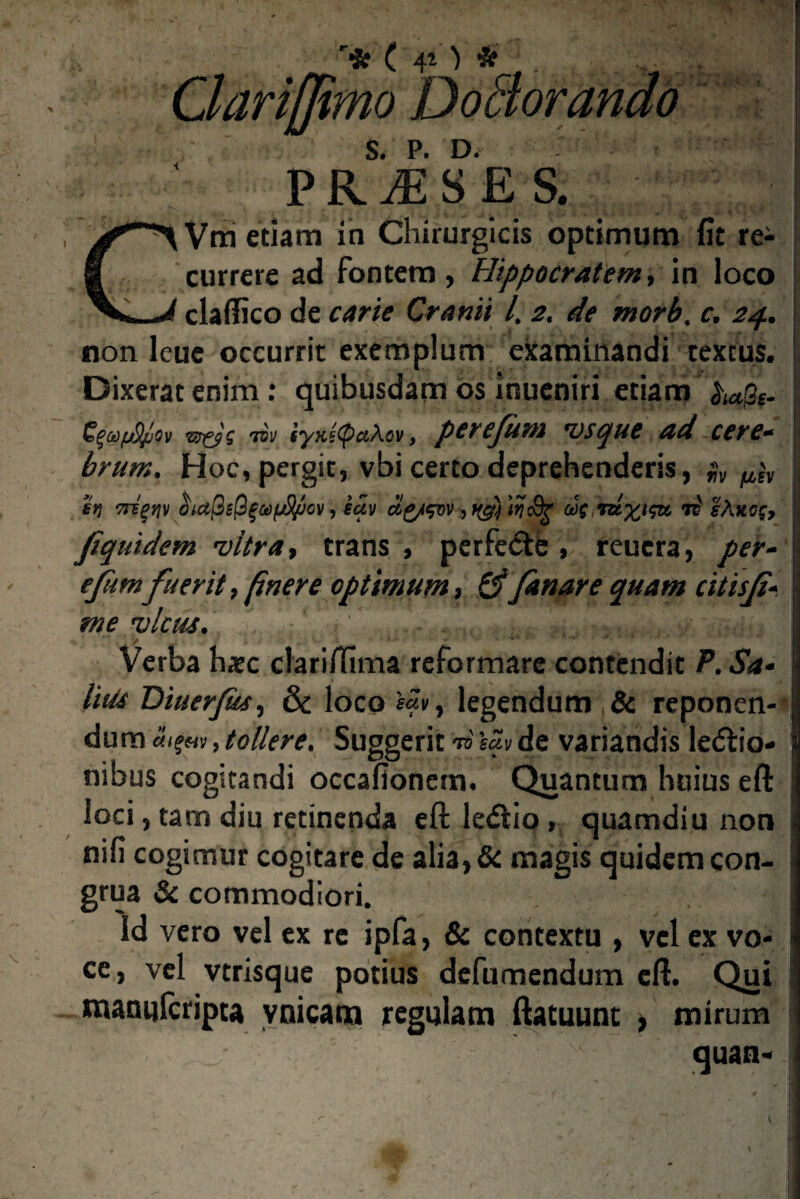 > % r* c S. P. D. PR^SES. Vm etiam in Chirurgicis optimum fit rei currere ad fontem, Hippocratem, in loco claffico de carie Cranii l. 2. de morb. c. 24. non leue occurrit exemplum examinandi textus. Dixerat enim : quibusdam os inueniri etiam ^%. $ liv iyKiyaXov, perejum vscjue ad cerc* brum. Hoc, pergit, vbi certo deprehenderis, $v ^ it) Triqnv oiajjiQgaipfyjcv, eav a£/svv, 'lij ii lAxfff, fquidem vitra, trans , perfeite , reucra, per- eftmfuerit, finere optimum, & fanare quam citisf V me vicus. > ... Verba hatc clarimma reformare contendit P. Sa- litte Diuerfes, & loco legendum & reponen¬ dum tolle re. Suggerit TO sciy de variandis legio¬ nibus cogitandi occafionem. Quantum huius eft loci, tam diu retinenda eft ledlio, quamdiu non mii cogimur cogitare de alia, 6c magis quidem con¬ grua & commodiori. Id vero vel ex re ipfa, & contextu , vel ex vo¬ ce, vel vtrisque potius defumendum eft. Qui matuifcripta ynicam regulam ftatuunt , mirum quan»