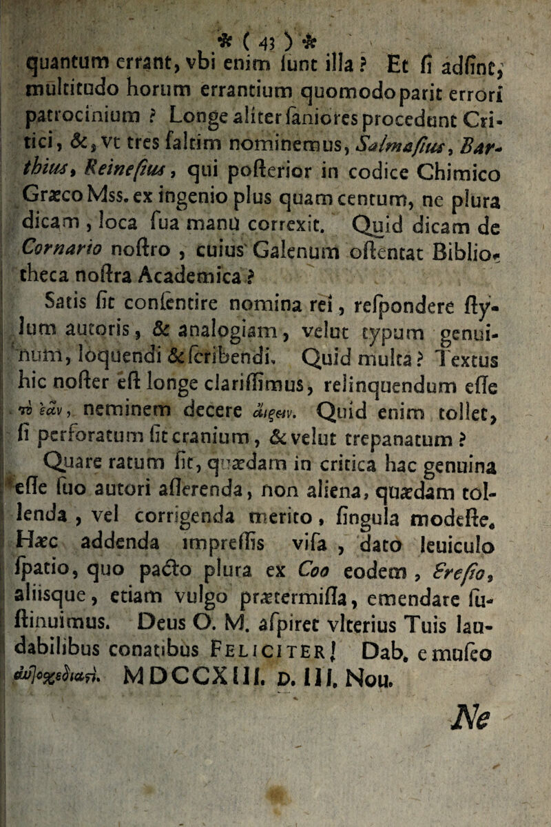 quantum errant, vbi enim iunt illa ? Et fi adfint,’ multitudo horum errantium quomodoparit errori patrocinium ? Longe aliterfanioies procedant Cri¬ tici, &,vt tres faltim nominemus, Saimefuu, Bar~ thius, Reinefiut, qui pofterior in codice Chimico Graeco Mss.ex ingenio plus quam centum, ne plura dicam , loca fua manu correxit. Quid dicam de Cornarto noftro , cuius Galenum oftentat Biblio? theca noftra Academica ? Satis fit conlentire nomina rei, refpondere fty- dum autoris, & analogiam, velut typum genui¬ num, loquendi & fcribendi. Quid multa ? Textus hic noder eft longe clariflimus, relinquendum ede ibeav, neminem decere Quid enim tollet, fi perforatum iic cranium, & velut trepanatum ? Quare ratum fit, quaedam in critica hac genuina ede fuo autori aderenda, non aliena, quaedam tol¬ lenda , vel corrigenda merito, fingula modcfte. Haec addenda impreffis vifa , dato leuiculo fpatio, quo pacto plura ex Coo eodem , Srefto, aliisque, etiam vulgo praetermida, emendare fu- ftinuimus. Deus O. M. afpiret vlterius Tuis lau¬ dabilibus conatibus Feliciter! Dab. emuieo swjo%eha^. M DCCX111. d. III, Nou.