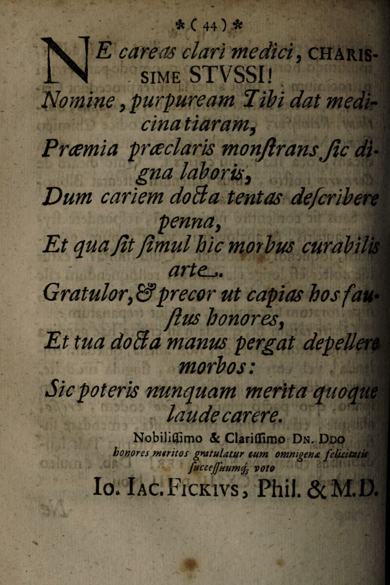 1 * C 44 ) * NE care as clari medici, charis- \ sime STVSSl! Nomine, purpuream Tihi dat medi¬ cina tiaram, a i Praemia praeclaris monjlrans Jic di¬ gna laboris, . ' 9 Dum cariem doBa tentas defcribere penna, | arte.,. Gratulor,& precor ut capias hos /au jlus honores, Et tua doBa manus pergat depellen morbos: _ V- - | I; Sic poteris nunquam merita quoque laude carere. ‘ i i Nobiliffimo <& Clariffimo Dn. Ddo honores meritos gratulatur cum omnigena felicitatis fuccejfuumcfc volo Io, Iac.Fickivs, Phil. & M.D.