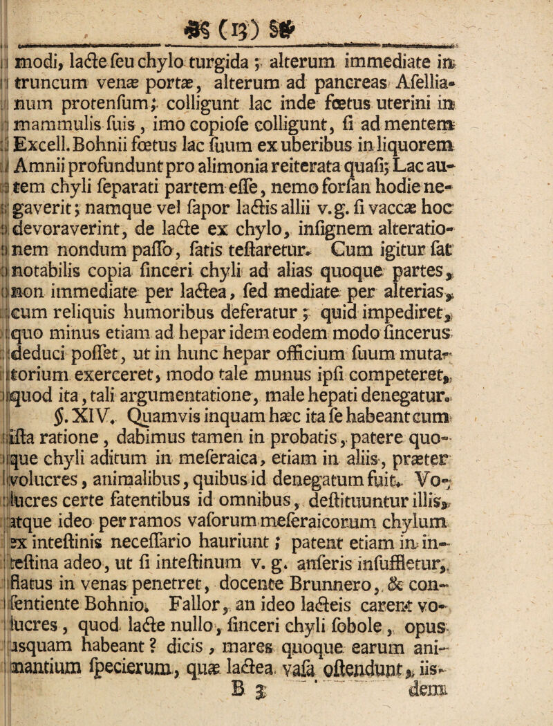 v_ #S C15 ) §# sisss n modi, lade feu chylo turgida ; alterum immediate in 1 truncum venas portae, alterum ad pancreas Afellia» num protenfum ,* colligunt lac inde fcetus uterini ia i mammulis fuis, imo copiofe colligunt, fi ad mentem : j Excell. Bohnii fcetus lac fuum ex uberibus in liquorem i Amnii profundunt pro alimonia reiterata quafi; Lac au- ii tem chyli feparati partem efle, nemo forlan hodie ne- ;;; gaverit; namque vel fapor laftis allii v.g. fi vaccas hoc :i devoraverint, de lafte ex chylo, infignem alteratio- ii nem nondum paffo , fatis teftaretur» Cum igitur fat f|notabilis copia finceri chyli ad alias quoque partes, Onon immediate per la&ea, fed mediate per alterias, i,€um reliquis humoribus deferatur •, quid impediret,, i l.quo minus etiam ad hepar idem eodem modo fincerus ; ideduci pofiet , ut in hunc hepar officium fuum mu fa¬ utori um exerceret, modo tale munus ipfi competeret, nquod ita, tali argumentatione, male hepati denegatur, §. XIV. Quamvis inquam haec ita fe habeant cum* ratione, dabimus tamen in probatis,. patere quo 11 que chyli aditum in meferaica, etiam in aliis, pneter (volucres, animalibus, quibus id denegatum fuit» Vo¬ lucres certe fatentibus id omnibus, deftituuntur illis», atque ideo per ramos vaforum meferaicorum chylum 2x inteftinis necelfario hauriunt; patent etiam in in- : teftina adeo, ut fi inteftinum v. g. anferis infuffletur,. flatus in venas penetret, docente Brunnero, & con- Ifentiente Bohnioi Fallor, an ideo lacleis carent yo- ; llucres, quod, lafte nullo, finceri chyli fobole, opus asquam habeant ? dicis , mares quoque earum ani- 1 nantium fpecierum, quae la<fiea, yafa offendunt,, iis- B $ ^. deim