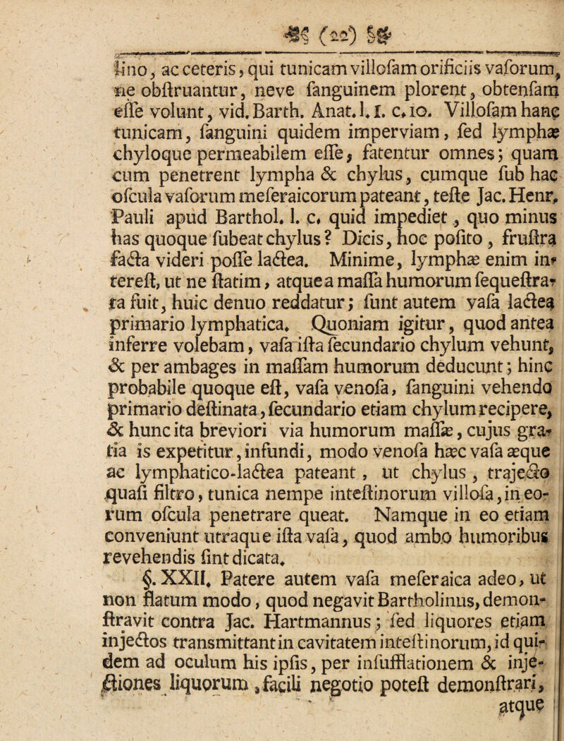 lino, ac ceteris, qui tunicam villofamorificiis vaforum, fie obftruantur, neve fanguinem plorent, obtenfatn elle volunt, vid. Barth. Anat. 1, i. c, io, Villofam hang tunicam, fanguini quidem imperviam, fed lympha? chyloque permeabilem effe , fatentur omnes; quam cum penetrent lympha & chylus, cumque fub hac ofcula vaforum meferaicorum pateant, tefte Jac. Henr, Pauli apud Barthol. 1. c. quid impediet, quo minus has quoque fubeatchylus ? Dicis, hoc polito, fruftra •fa£ta videri poffe la<3ea. Minime, lympha enim in» tereft, ut ne ftatim, atquea mafia humorum fequeftrar ta fuit, huic denuo reddatur; funt autem vafa ladtea primario lymphatica. Quoniam igitur, quod antea inferre volebam, vafa ilia feeundario chylum vehunt, & per ambages in maffam humorum deducunt; hinc probabile quoque eft, vafa venofa, fanguini vehendo primario deftinata, feeundario etiam chylum recipere, & hunc ita breviori via humorum maffie, cujus gra¬ tia is expetitur, infundi, modo venofa ha?c vafa a?que ac lymphatico-la&ea pateant, ut chylus, trajeito quafi filtro, tunica nempe inteftinorum villofa,in eo¬ rum ofcula penetrare queat. Namque in eo etiam conveniunt utraque illa vafa, quod ambo humoribus revehendis fint dicata. t. XXII, Patere autem vafa meferaica adeo, ut atum modo, quod negavit Bartholinus, demon- ftravit contra Jac. Hartmannus; fed liquores etiam injedlos transmittant in cavitatem inteltinorum, id qui¬ dem ad oculum his ipfis, per infufflationem <3c inje¬ ctiones liquorum , facili negotio poteft demonftrari,